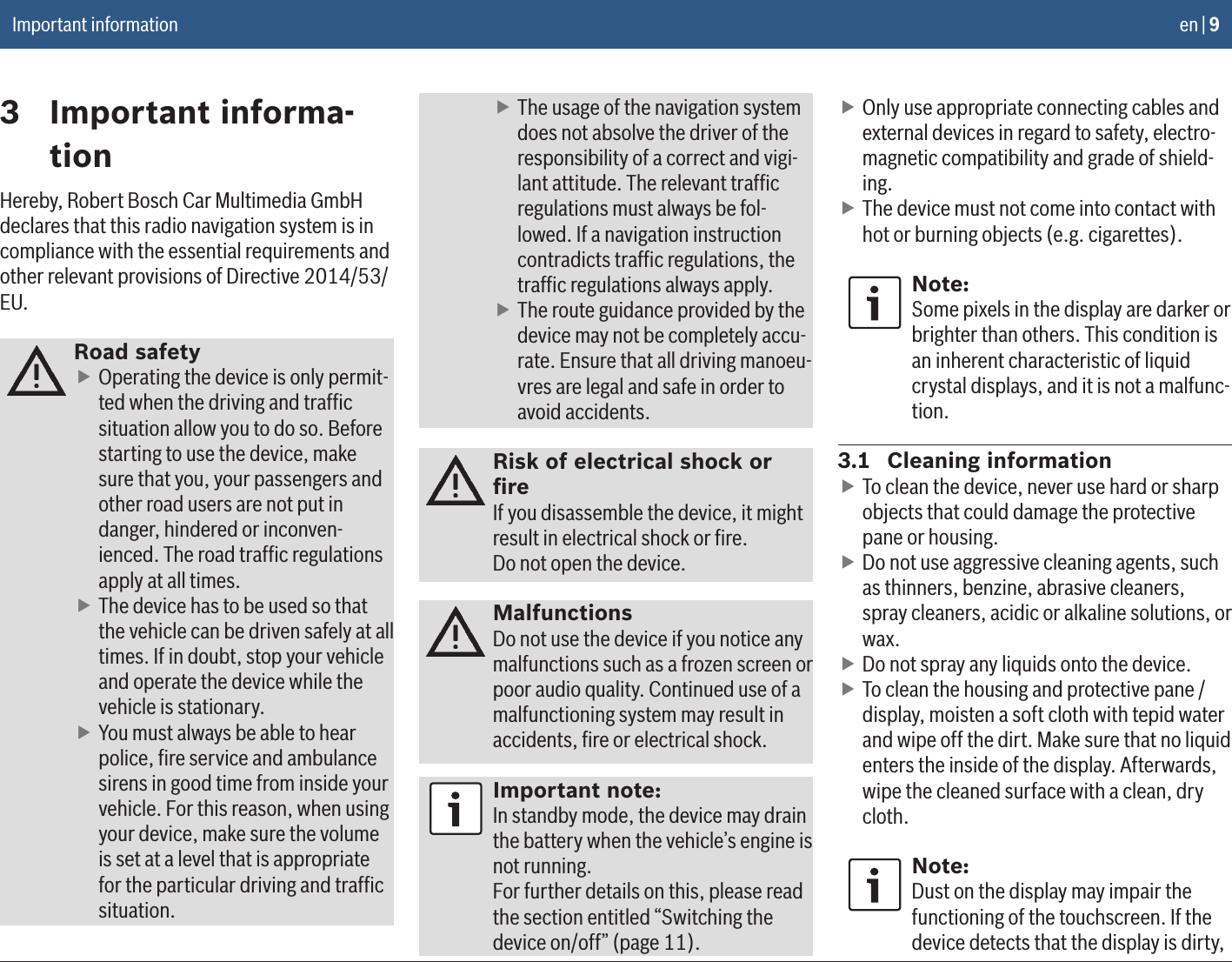 en | 9Important information3  Important informa-tionHereby, Robert Bosch Car Multimedia GmbH declares that this radio navigation system is in compliance with the essential requirements and other relevant provisions of Directive 2014/53/EU.Road safety fOperating the device is only permit-ted when the driving and trafﬁc situation allow you to do so. Before starting to use the device, make sure that you, your passengers and other road users are not put in danger, hindered or inconven-ienced. The road trafﬁc regulations apply at all times. fThe device has to be used so that the vehicle can be driven safely at all times. If in doubt, stop your vehicle and operate the device while the vehicle is stationary. fYou must always be able to hear police, ﬁre service and ambulance sirens in good time from inside your vehicle. For this reason, when using your device, make sure the volume is set at a level that is appropriate for the particular driving and trafﬁc situation. fThe usage of the navigation system does not absolve the driver of the responsibility of a correct and vigi-lant attitude. The relevant trafﬁc regulations must always be fol-lowed. If a navigation instruction contradicts trafﬁc regulations, the trafﬁc regulations always apply. fThe route guidance provided by the device may not be completely accu-rate. Ensure that all driving manoeu-vres are legal and safe in order to avoid accidents.Risk of electrical shock or ﬁreIf you disassemble the device, it might result in electrical shock or ﬁre.Do not open the device.MalfunctionsDo not use the device if you notice any malfunctions such as a frozen screen or poor audio quality. Continued use of a malfunctioning system may result in accidents, ﬁre or electrical shock.Important note:In standby mode, the device may drain the battery when the vehicle’s engine is not running.For further details on this, please read the section entitled “Switching the device on/off” (page 11). fOnly use appropriate connecting cables and external devices in regard to safety, electro-magnetic compatibility and grade of shield-ing. fThe device must not come into contact with hot or burning objects (e.g. cigarettes).Note:Some pixels in the display are darker or brighter than others. This condition is an inherent characteristic of liquid crystal displays, and it is not a malfunc-tion.3.1  Cleaning information fTo clean the device, never use hard or sharp objects that could damage the protective pane or housing.  fDo not use aggressive cleaning agents, such as thinners, benzine, abrasive cleaners, spray cleaners, acidic or alkaline solutions, or wax.  fDo not spray any liquids onto the device.  fTo clean the housing and protective pane / display, moisten a soft cloth with tepid water and wipe off the dirt. Make sure that no liquid enters the inside of the display. Afterwards, wipe the cleaned surface with a clean, dry cloth.Note:Dust on the display may impair the functioning of the touchscreen. If the device detects that the display is dirty, 
