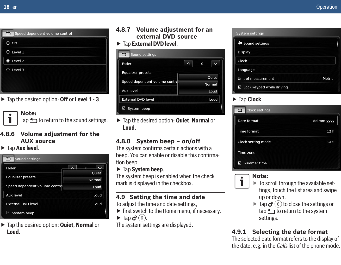 18 | en fTap the desired option: Off or Level 1 - 3.Note:Tap   to return to the sound settings.4.8.6  Volume adjustment for the AUX source fTap Aux level. fTap the desired option: Quiet, Normal or Loud.4.8.7  Volume adjustment for an external DVD source fTap External DVD level. fTap the desired option: Quiet, Normal or Loud.4.8.8  System beep – on/offThe system conﬁrms certain actions with a beep. You can enable or disable this conﬁrma-tion beep. fTap System beep.The system beep is enabled when the check mark is displayed in the checkbox.4.9  Setting the time and dateTo adjust the time and date settings, fﬁrst switch to the Home menu, if necessary. fTap   6.The system settings are displayed. fTap Clock.Note: fTo scroll through the available set-tings, touch the list area and swipe up or down. fTap   6 to close the settings or tap   to return to the system settings.4.9.1  Selecting the date formatThe selected date format refers to the display of the date, e.g. in the Calls list of the phone mode.Operation
