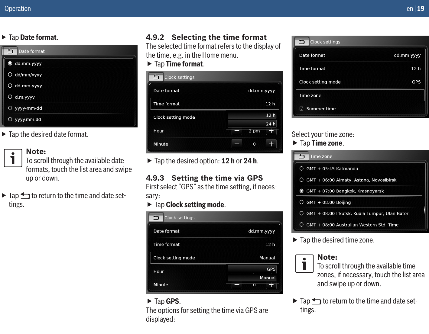 en | 19 fTap Date format. fTap the desired date format.Note:To scroll through the available date formats, touch the list area and swipe up or down. fTap   to return to the time and date set-tings.4.9.2  Selecting the time formatThe selected time format refers to the display of the time, e.g. in the Home menu. fTap Time format. fTap the desired option: 12 h or 24 h.4.9.3  Setting the time via GPSFirst select “GPS” as the time setting, if neces-sary: fTap Clock setting mode. fTap GPS.The options for setting the time via GPS are displayed:Select your time zone: fTap Time zone. fTap the desired time zone.Note:To scroll through the available time zones, if necessary, touch the list area and swipe up or down. fTap   to return to the time and date set-tings.Operation