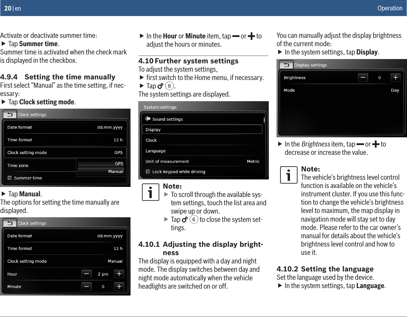 20 | enActivate or deactivate summer time: fTap Summer time.Summer time is activated when the check mark is displayed in the checkbox.4.9.4  Setting the time manuallyFirst select “Manual” as the time setting, if nec-essary: fTap Clock setting mode. fTap Manual.The options for setting the time manually are displayed. fIn the Hour or Minute item, tap   or   to adjust the hours or minutes.4.10 Further system settingsTo adjust the system settings, fﬁrst switch to the Home menu, if necessary. fTap   6.The system settings are displayed.Note: fTo scroll through the available sys-tem settings, touch the list area and swipe up or down. fTap   6 to close the system set-tings.4.10.1 Adjusting the display bright-nessThe display is equipped with a day and night mode. The display switches between day and night mode automatically when the vehicle headlights are switched on or off.You can manually adjust the display brightness of the current mode: fIn the system settings, tap Display. fIn the Brightness item, tap   or   to decrease or increase the value.Note:The vehicle’s brightness level control function is available on the vehicle’s instrument cluster. If you use this func-tion to change the vehicle’s brightness level to maximum, the map display in navigation mode will stay set to day mode. Please refer to the car owner’s manual for details about the vehicle’s brightness level control and how to  use it.4.10.2 Setting the languageSet the language used by the device. fIn the system settings, tap Language.Operation