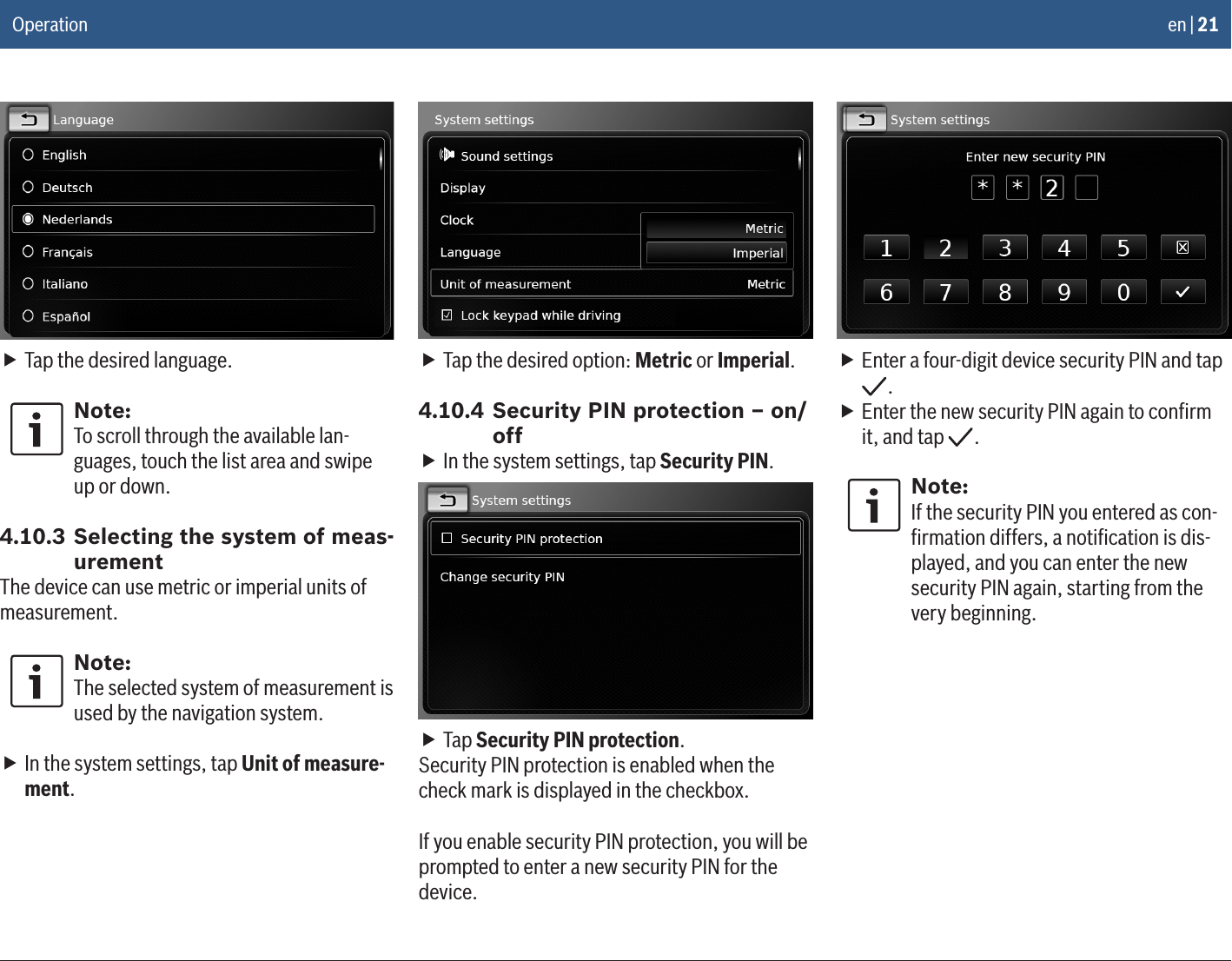 en | 21 fTap the desired language.Note:To scroll through the available lan-guages, touch the list area and swipe up or down.4.10.3 Selecting the system of meas-urementThe device can use metric or imperial units of measurement. Note:The selected system of measurement is used by the navigation system. fIn the system settings, tap Unit of measure-ment. fTap the desired option: Metric or Imperial.4.10.4 Security PIN protection – on/off fIn the system settings, tap Security PIN. fTap Security PIN protection.Security PIN protection is enabled when the check mark is displayed in the checkbox.If you enable security PIN protection, you will be prompted to enter a new security PIN for the device. fEnter a four-digit device security PIN and tap . fEnter the new security PIN again to conﬁrm it, and tap  .Note:If the security PIN you entered as con-ﬁrmation differs, a notiﬁcation is dis-played, and you can enter the new security PIN again, starting from the very beginning.Operation