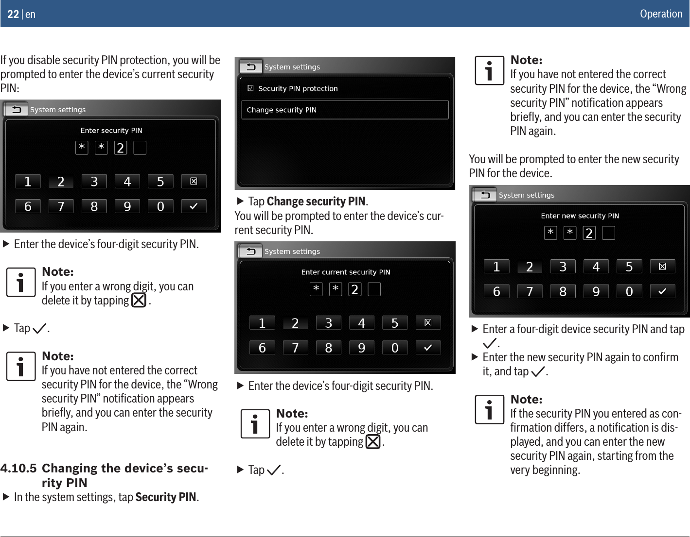 22 | enIf you disable security PIN protection, you will be prompted to enter the device’s current security PIN: fEnter the device’s four-digit security PIN.Note:If you enter a wrong digit, you can delete it by tapping   . fTap  .Note:If you have not entered the correct security PIN for the device, the “Wrong security PIN” notiﬁcation appears brieﬂy, and you can enter the security PIN again.4.10.5 Changing the device’s secu-rity PIN fIn the system settings, tap Security PIN. fTap Change security PIN.You will be prompted to enter the device’s cur-rent security PIN. fEnter the device’s four-digit security PIN.Note:If you enter a wrong digit, you can delete it by tapping   . fTap  .Note:If you have not entered the correct security PIN for the device, the “Wrong security PIN” notiﬁcation appears brieﬂy, and you can enter the security PIN again.You will be prompted to enter the new security PIN for the device. fEnter a four-digit device security PIN and tap . fEnter the new security PIN again to conﬁrm it, and tap  .Note:If the security PIN you entered as con-ﬁrmation differs, a notiﬁcation is dis-played, and you can enter the new security PIN again, starting from the very beginning.Operation