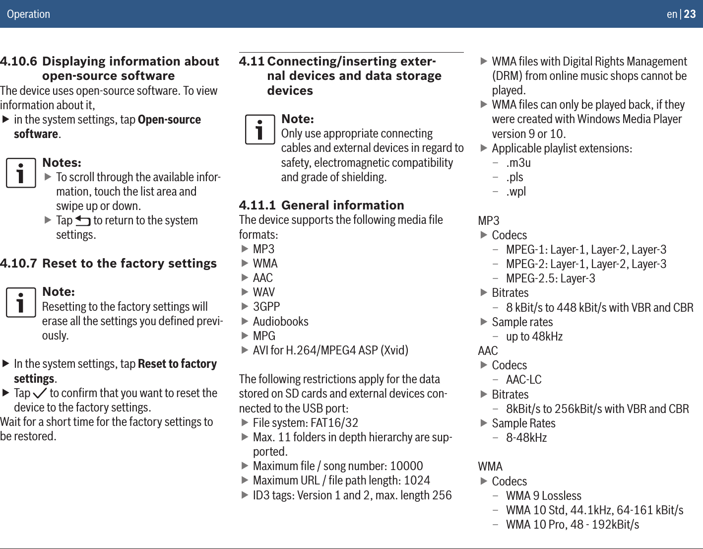 en | 234.10.6 Displaying information about open-source softwareThe device uses open-source software. To view information about it, fin the system settings, tap Open-source software.Notes: fTo scroll through the available infor-mation, touch the list area and swipe up or down. fTap   to return to the system settings.4.10.7 Reset to the factory settingsNote:Resetting to the factory settings will erase all the settings you deﬁned previ-ously. fIn the system settings, tap Reset to factory settings. fTap   to conﬁrm that you want to reset the device to the factory settings.Wait for a short time for the factory settings to be restored.4.11 Connecting/inserting exter-nal devices and data storage devicesNote:Only use appropriate connecting cables and external devices in regard to safety, electromagnetic compatibility and grade of shielding.4.11.1 General informationThe device supports the following media ﬁle formats: fMP3 fWMA fAAC fWAV f3GPP fAudiobooks fMPG fAVI for H.264/MPEG4 ASP (Xvid)The following restrictions apply for the data stored on SD cards and external devices con-nected to the USB port: fFile system: FAT16/32 fMax. 11 folders in depth hierarchy are sup-ported. fMaximum ﬁle / song number: 10000 fMaximum URL / ﬁle path length: 1024 fID3 tags: Version 1 and 2, max. length 256 fWMA ﬁles with Digital Rights Management (DRM) from online music shops cannot be played. fWMA ﬁles can only be played back, if they were created with Windows Media Player version 9 or 10. fApplicable playlist extensions:  – .m3u – .pls – .wplMP3 fCodecs – MPEG-1: Layer-1, Layer-2, Layer-3 – MPEG-2: Layer-1, Layer-2, Layer-3 – MPEG-2.5: Layer-3 fBitrates – 8 kBit/s to 448 kBit/s with VBR and CBR fSample rates – up to 48kHzAAC fCodecs – AAC-LC fBitrates – 8kBit/s to 256kBit/s with VBR and CBR fSample Rates – 8-48kHzWMA fCodecs – WMA 9 Lossless – WMA 10 Std, 44.1kHz, 64-161 kBit/s – WMA 10 Pro, 48 - 192kBit/s Operation