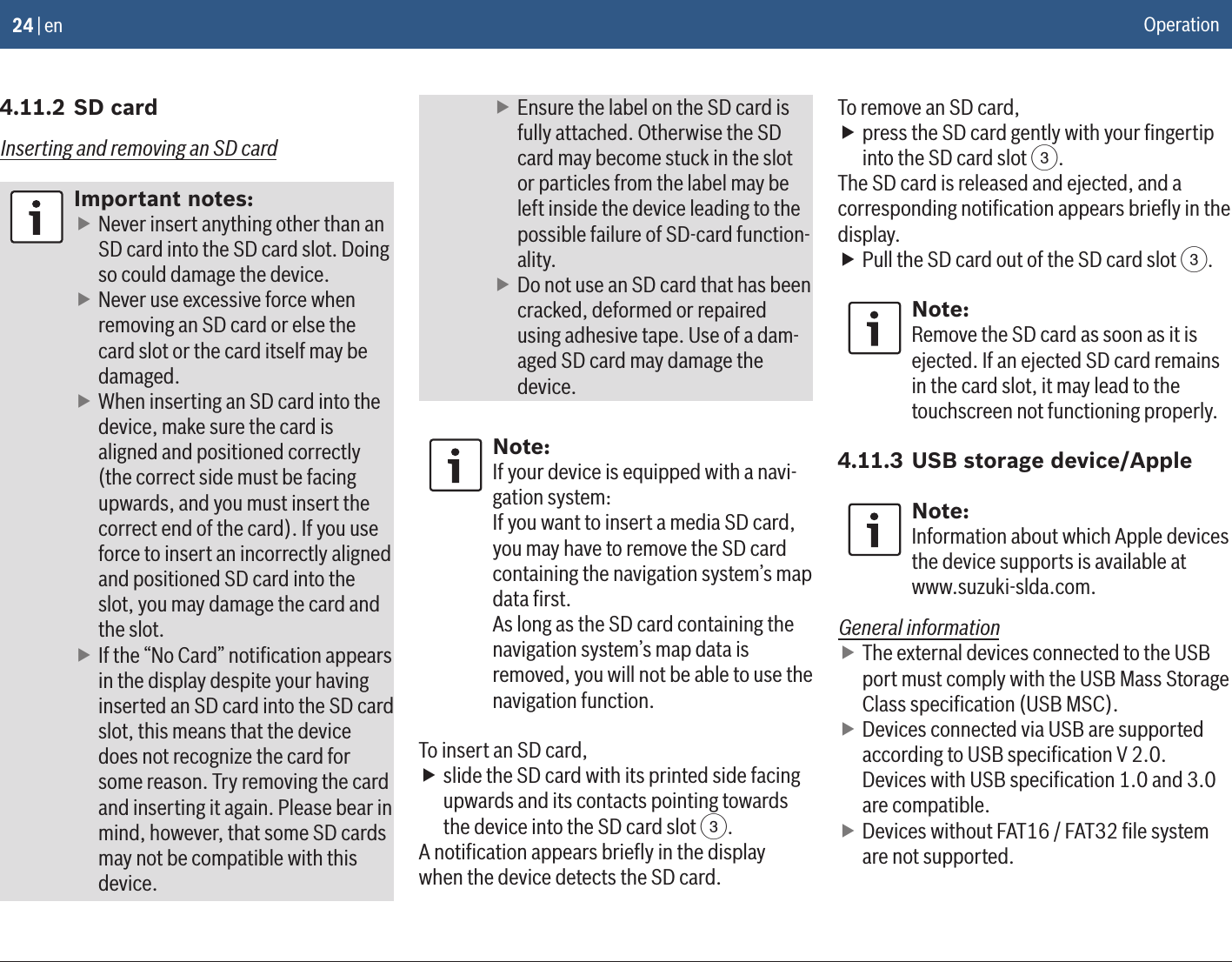 24 | en4.11.2 SD cardInserting and removing an SD cardImportant notes: fNever insert anything other than an SD card into the SD card slot. Doing so could damage the device. fNever use excessive force when removing an SD card or else the card slot or the card itself may be damaged. fWhen inserting an SD card into the device, make sure the card is aligned and positioned correctly (the correct side must be facing upwards, and you must insert the correct end of the card). If you use force to insert an incorrectly aligned and positioned SD card into the slot, you may damage the card and the slot. fIf the “No Card” notiﬁcation appears in the display despite your having inserted an SD card into the SD card slot, this means that the device does not recognize the card for some reason. Try removing the card and inserting it again. Please bear in mind, however, that some SD cards may not be compatible with this device. fEnsure the label on the SD card is fully attached. Otherwise the SD card may become stuck in the slot or particles from the label may be left inside the device leading to the possible failure of SD-card function-ality. fDo not use an SD card that has been cracked, deformed or repaired using adhesive tape. Use of a dam-aged SD card may damage the device.Note:If your device is equipped with a navi-gation system:If you want to insert a media SD card, you may have to remove the SD card containing the navigation system’s map data ﬁrst.As long as the SD card containing the navigation system’s map data is removed, you will not be able to use the navigation function.To insert an SD card, fslide the SD card with its printed side facing upwards and its contacts pointing towards the device into the SD card slot 3.A notiﬁcation appears brieﬂy in the display when the device detects the SD card.To remove an SD card, fpress the SD card gently with your ﬁngertip into the SD card slot 3.The SD card is released and ejected, and a corresponding notiﬁcation appears brieﬂy in the display. fPull the SD card out of the SD card slot 3.Note:Remove the SD card as soon as it is ejected. If an ejected SD card remains in the card slot, it may lead to the touchscreen not functioning properly.4.11.3 USB storage device/AppleNote:Information about which Apple devices the device supports is available at www.suzuki-slda.com.General information fThe external devices connected to the USB port must comply with the USB Mass Storage Class speciﬁcation (USB MSC). fDevices connected via USB are supported according to USB speciﬁcation V 2.0. Devices with USB speciﬁcation 1.0 and 3.0 are compatible. fDevices without FAT16 / FAT32 ﬁle system are not supported.Operation