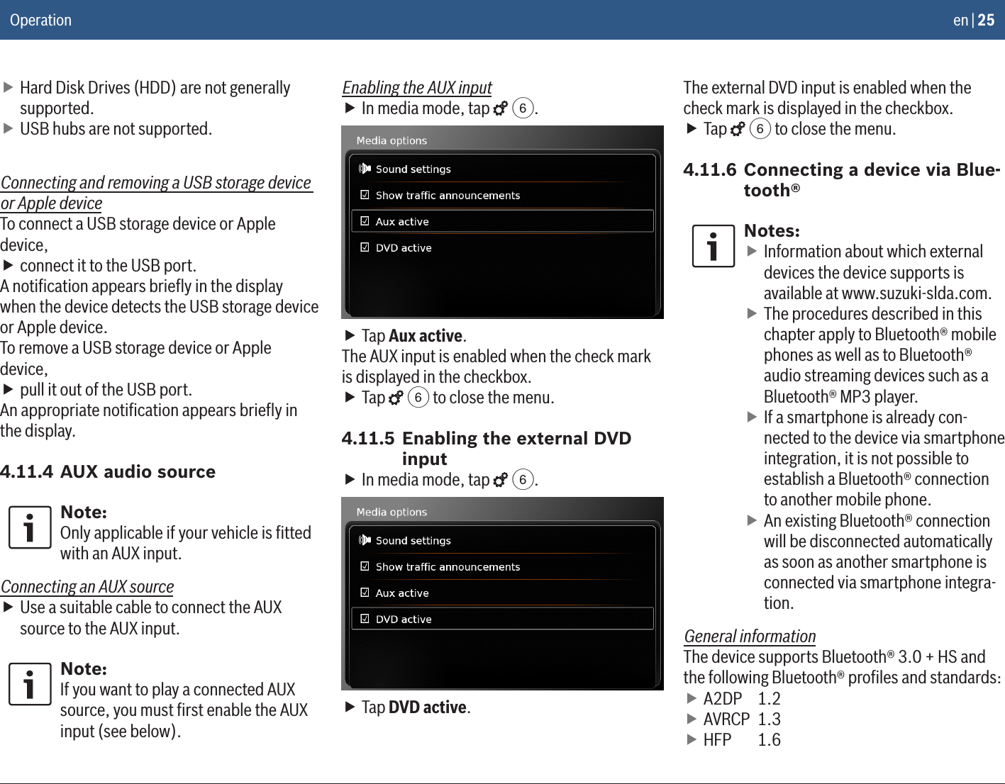 en | 25 fHard Disk Drives (HDD) are not generally supported. fUSB hubs are not supported.Connecting and removing a USB storage device or Apple deviceTo connect a USB storage device or Apple device, fconnect it to the USB port.A notiﬁcation appears brieﬂy in the display when the device detects the USB storage device or Apple device.To remove a USB storage device or Apple device, fpull it out of the USB port.An appropriate notiﬁcation appears brieﬂy in the display.4.11.4 AUX audio sourceNote:Only applicable if your vehicle is ﬁtted with an AUX input.Connecting an AUX source fUse a suitable cable to connect the AUX source to the AUX input.Note:If you want to play a connected AUX source, you must ﬁrst enable the AUX input (see below).Enabling the AUX input fIn media mode, tap   6. fTap Aux active.The AUX input is enabled when the check mark is displayed in the checkbox. fTap   6 to close the menu.4.11.5 Enabling the external DVD input fIn media mode, tap   6. fTap DVD active.The external DVD input is enabled when the check mark is displayed in the checkbox. fTap   6 to close the menu.4.11.6 Connecting a device via Blue-tooth®Notes: fInformation about which external devices the device supports is available at www.suzuki-slda.com. fThe procedures described in this chapter apply to Bluetooth® mobile phones as well as to Bluetooth® audio streaming devices such as a Bluetooth® MP3 player. fIf a smartphone is already con-nected to the device via smartphone integration, it is not possible to establish a Bluetooth® connection to another mobile phone. fAn existing Bluetooth® connection will be disconnected automatically as soon as another smartphone is connected via smartphone integra-tion.General informationThe device supports Bluetooth® 3.0 + HS and the following Bluetooth® proﬁles and standards: fA2DP   1.2 fAVRCP  1.3 fHFP   1.6Operation