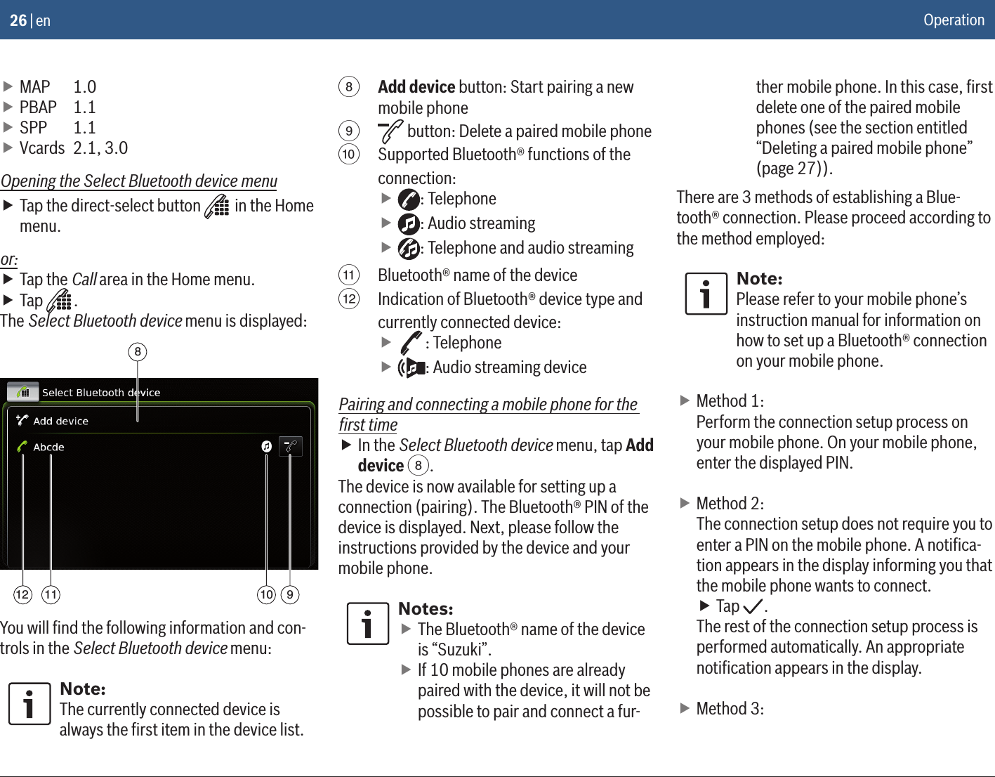 26 | en fMAP   1.0 fPBAP   1.1 fSPP   1.1 fVcards  2.1, 3.0Opening the Select Bluetooth device menu fTap the direct-select button   in the Home menu.or: fTap the Call area in the Home menu.  fTap  .The Select Bluetooth device menu is displayed:89101112You will ﬁnd the following information and con-trols in the Select Bluetooth device menu:Note:The currently connected device is always the ﬁrst item in the device list.8 Add device button: Start pairing a new mobile phone9  button: Delete a paired mobile phone:  Supported Bluetooth® functions of the connection: f: Telephone f: Audio streaming f: Telephone and audio streaming; Bluetooth® name of the device&lt;  Indication of Bluetooth® device type and currently connected device: f: Telephone f: Audio streaming devicePairing and connecting a mobile phone for the ﬁrst time fIn the Select Bluetooth device menu, tap Add device 8.The device is now available for setting up a connection (pairing). The Bluetooth® PIN of the device is displayed. Next, please follow the instructions provided by the device and your mobile phone.Notes: fThe Bluetooth® name of the device is “Suzuki”. fIf 10 mobile phones are already paired with the device, it will not be possible to pair and connect a fur-ther mobile phone. In this case, ﬁrst delete one of the paired mobile phones (see the section entitled “Deleting a paired mobile phone” (page 27)).There are 3 methods of establishing a Blue-tooth® connection. Please proceed according to the method employed:Note:Please refer to your mobile phone’s instruction manual for information on how to set up a Bluetooth® connection on your mobile phone. fMethod 1: Perform the connection setup process on your mobile phone. On your mobile phone, enter the displayed PIN. fMethod 2:The connection setup does not require you to enter a PIN on the mobile phone. A notiﬁca-tion appears in the display informing you that the mobile phone wants to connect. fTap  .The rest of the connection setup process is performed automatically. An appropriate notiﬁcation appears in the display. fMethod 3:Operation