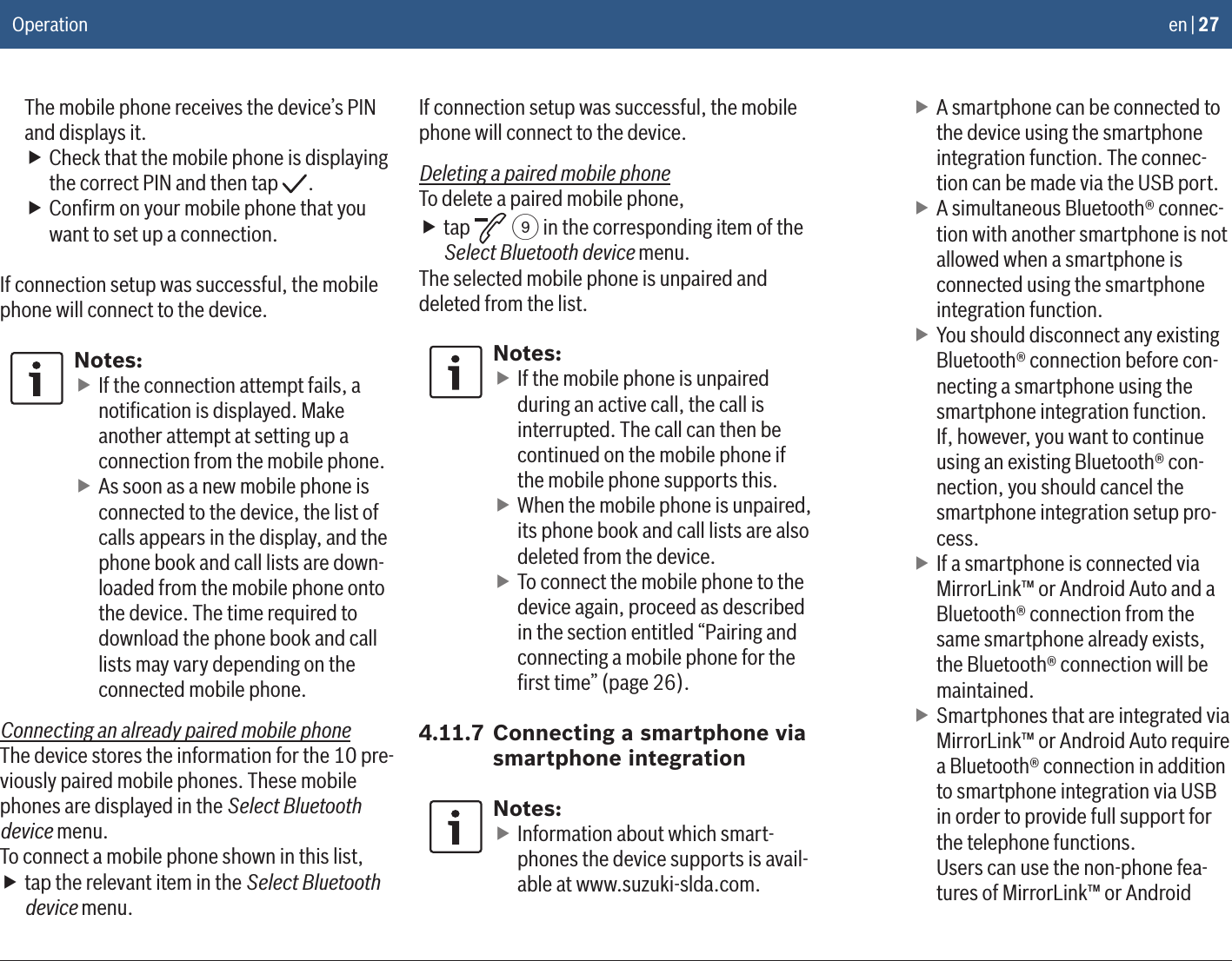 en | 27The mobile phone receives the device’s PIN and displays it. fCheck that the mobile phone is displaying the correct PIN and then tap  . fConﬁrm on your mobile phone that you want to set up a connection.If connection setup was successful, the mobile phone will connect to the device.Notes: fIf the connection attempt fails, a notiﬁcation is displayed. Make another attempt at setting up a connection from the mobile phone. fAs soon as a new mobile phone is connected to the device, the list of calls appears in the display, and the phone book and call lists are down-loaded from the mobile phone onto the device. The time required to download the phone book and call lists may vary depending on the connected mobile phone.Connecting an already paired mobile phoneThe device stores the information for the 10 pre-viously paired mobile phones. These mobile phones are displayed in the Select Bluetooth device menu.To connect a mobile phone shown in this list, ftap the relevant item in the Select Bluetooth device menu.If connection setup was successful, the mobile phone will connect to the device.Deleting a paired mobile phoneTo delete a paired mobile phone, ftap   9 in the corresponding item of the Select Bluetooth device menu.The selected mobile phone is unpaired and deleted from the list.Notes: fIf the mobile phone is unpaired during an active call, the call is interrupted. The call can then be continued on the mobile phone if the mobile phone supports this. fWhen the mobile phone is unpaired, its phone book and call lists are also deleted from the device. fTo connect the mobile phone to the device again, proceed as described in the section entitled “Pairing and connecting a mobile phone for the ﬁrst time” (page 26).4.11.7 Connecting a smartphone via smartphone integrationNotes: fInformation about which smart-phones the device supports is avail-able at www.suzuki-slda.com. fA smartphone can be connected to the device using the smartphone integration function. The connec-tion can be made via the USB port. fA simultaneous Bluetooth® connec-tion with another smartphone is not allowed when a smartphone is connected using the smartphone integration function. fYou should disconnect any existing Bluetooth® connection before con-necting a smartphone using the smartphone integration function. If, however, you want to continue using an existing Bluetooth® con-nection, you should cancel the smartphone integration setup pro-cess.  fIf a smartphone is connected via MirrorLink™ or Android Auto and a Bluetooth® connection from the same smartphone already exists, the Bluetooth® connection will be maintained. fSmartphones that are integrated via MirrorLink™ or Android Auto require a Bluetooth® connection in addition to smartphone integration via USB in order to provide full support for the telephone functions. Users can use the non-phone fea-tures of MirrorLink™ or Android Operation