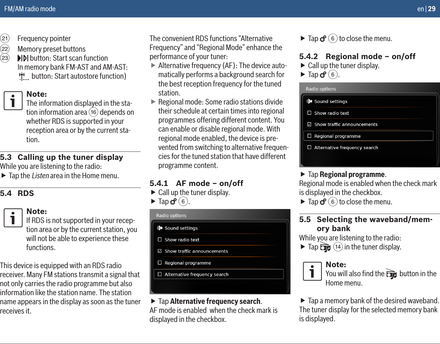 en | 29E  Frequency pointerF  Memory preset buttonsG   button: Start scan function  In memory bank FM-AST and AM-AST:  button: Start autostore function)Note:The information displayed in the sta-tion information area @ depends on whether RDS is supported in your reception area or by the current sta-tion.5.3  Calling up the tuner displayWhile you are listening to the radio: fTap the Listen area in the Home menu.5.4  RDSNote:If RDS is not supported in your recep-tion area or by the current station, you will not be able to experience these functions.This device is equipped with an RDS radio receiver. Many FM stations transmit a signal that not only carries the radio programme but also information like the station name. The station name appears in the display as soon as the tuner receives it.The convenient RDS functions “Alternative Frequency” and “Regional Mode” enhance the performance of your tuner: fAlternative frequency (AF): The device auto-matically performs a background search for the best reception frequency for the tuned station. fRegional mode: Some radio stations divide their schedule at certain times into regional programmes offering different content. You can enable or disable regional mode. With regional mode enabled, the device is pre-vented from switching to alternative frequen-cies for the tuned station that have different programme content.5.4.1  AF mode – on/off fCall up the tuner display. fTap   6. fTap Alternative frequency search.AF mode is enabled  when the check mark is displayed in the checkbox. fTap   6 to close the menu.5.4.2  Regional mode – on/off fCall up the tuner display. fTap   6. fTap Regional programme.Regional mode is enabled when the check mark is displayed in the checkbox. fTap   6 to close the menu.5.5  Selecting the waveband/mem-ory bankWhile you are listening to the radio: fTap   &gt; in the tuner display.Note:You will also ﬁnd the   button in the Home menu. fTap a memory bank of the desired waveband.The tuner display for the selected memory bank is displayed.FM/AM radio mode
