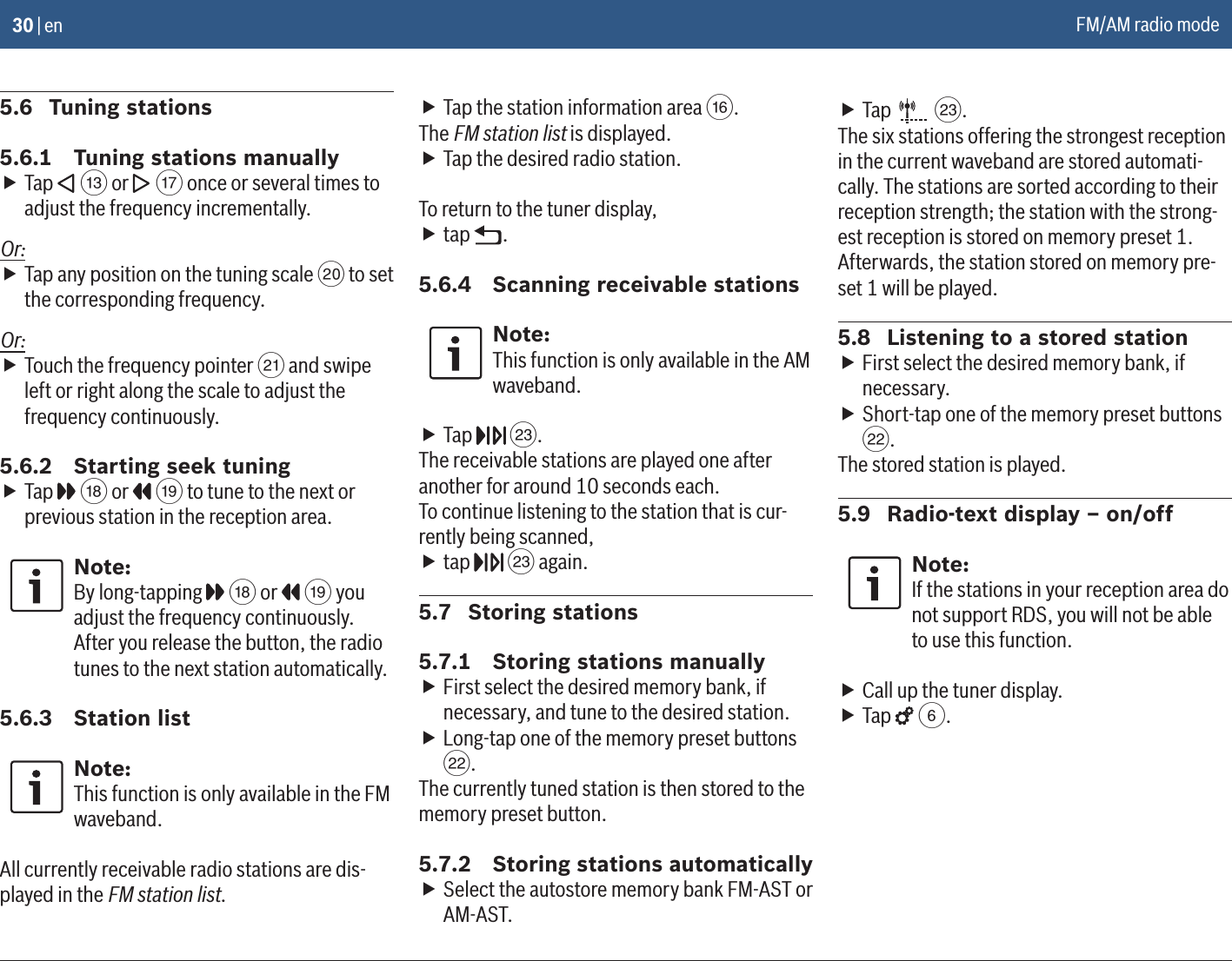 30 | en5.6  Tuning stations5.6.1  Tuning stations manually fTap   = or   A once or several times to adjust the frequency incrementally.Or: fTap any position on the tuning scale D to set the corresponding frequency.Or: fTouch the frequency pointer E and swipe left or right along the scale to adjust the frequency continuously.5.6.2  Starting seek tuning fTap   B or   C to tune to the next or previous station in the reception area.Note:By long-tapping   B or   C you adjust the frequency continuously. After you release the button, the radio tunes to the next station automatically.5.6.3  Station listNote:This function is only available in the FM waveband.All currently receivable radio stations are dis-played in the FM station list. fTap the station information area @.The FM station list is displayed. fTap the desired radio station.To return to the tuner display, ftap  .5.6.4  Scanning receivable stationsNote:This function is only available in the AM waveband. fTap   G.The receivable stations are played one after another for around 10 seconds each.To continue listening to the station that is cur-rently being scanned, ftap   G again.5.7  Storing stations5.7.1  Storing stations manually fFirst select the desired memory bank, if necessary, and tune to the desired station. fLong-tap one of the memory preset buttons F.The currently tuned station is then stored to the memory preset button.5.7.2  Storing stations automatically fSelect the autostore memory bank FM-AST or AM-AST. fTap   G.The six stations offering the strongest reception in the current waveband are stored automati-cally. The stations are sorted according to their reception strength; the station with the strong-est reception is stored on memory preset 1.Afterwards, the station stored on memory pre-set 1 will be played.5.8  Listening to a stored station fFirst select the desired memory bank, if necessary. fShort-tap one of the memory preset buttons F.The stored station is played.5.9  Radio-text display – on/offNote:If the stations in your reception area do not support RDS, you will not be able to use this function. fCall up the tuner display. fTap   6.FM/AM radio mode 