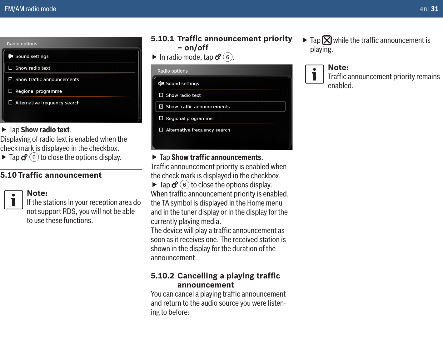 en | 31 fTap Show radio text.Displaying of radio text is enabled when the check mark is displayed in the checkbox. fTap   6 to close the options display.5.10 Trafﬁc announcementNote:If the stations in your reception area do not support RDS, you will not be able to use these functions.5.10.1 Trafﬁc announcement priority – on/off fIn radio mode, tap   6. fTap Show trafﬁc announcements.Trafﬁc announcement priority is enabled when the check mark is displayed in the checkbox. fTap   6 to close the options display.When trafﬁc announcement priority is enabled, the TA symbol is displayed in the Home menu and in the tuner display or in the display for the currently playing media.The device will play a trafﬁc announcement as soon as it receives one. The received station is shown in the display for the duration of the announcement.5.10.2 Cancelling a playing trafﬁc announcementYou can cancel a playing trafﬁc announcement and return to the audio source you were listen-ing to before: fTap   while the trafﬁc announcement is playing.Note:Trafﬁc announcement priority remains enabled.FM/AM radio mode