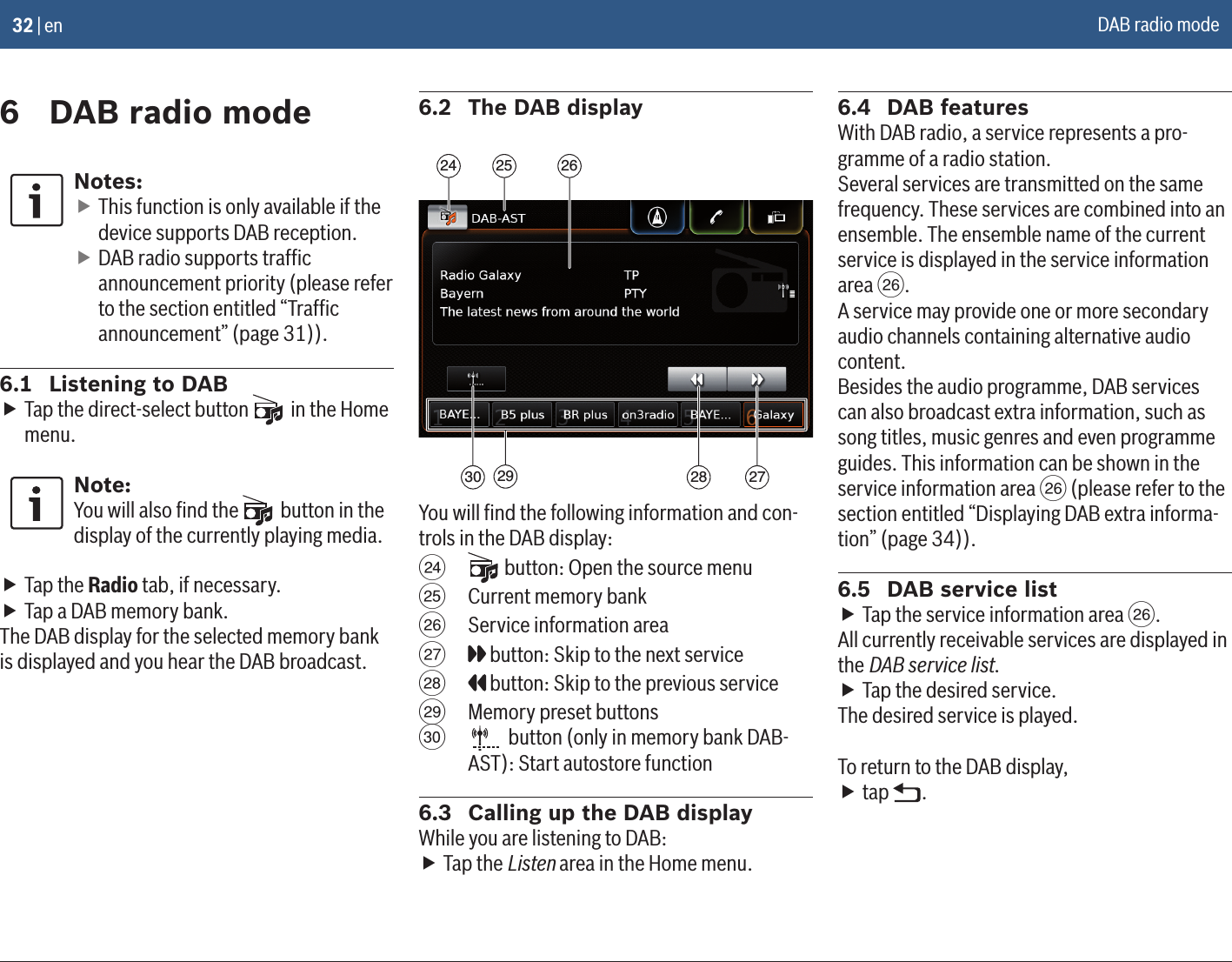 32 | en6  DAB radio modeNotes: fThis function is only available if the device supports DAB reception. fDAB radio supports trafﬁc announcement priority (please refer to the section entitled “Trafﬁc announcement” (page 31)).6.1  Listening to DAB fTap the direct-select button   in the Home menu.Note:You will also ﬁnd the   button in the display of the currently playing media. fTap the Radio tab, if necessary. fTap a DAB memory bank.The DAB display for the selected memory bank is displayed and you hear the DAB broadcast.6.2  The DAB display292524 26272830You will ﬁnd the following information and con-trols in the DAB display:H  button: Open the source menuI  Current memory bankJ  Service information areaK  button: Skip to the next serviceL  button: Skip to the previous serviceM  Memory preset buttonsN   button (only in memory bank DAB-AST): Start autostore function6.3  Calling up the DAB displayWhile you are listening to DAB: fTap the Listen area in the Home menu.6.4  DAB featuresWith DAB radio, a service represents a pro-gramme of a radio station. Several services are transmitted on the samefrequency. These services are combined into anensemble. The ensemble name of the current service is displayed in the service information area J.A service may provide one or more secondary audio channels containing alternative audio content.Besides the audio programme, DAB services can also broadcast extra information, such as song titles, music genres and even programme guides. This information can be shown in the service information area J (please refer to the section entitled “Displaying DAB extra informa-tion” (page 34)).6.5  DAB service list fTap the service information area J.All currently receivable services are displayed in the DAB service list. fTap the desired service.The desired service is played.To return to the DAB display, ftap  .DAB radio mode