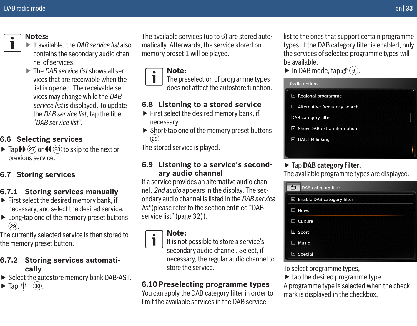 en | 33Notes: fIf available, the DAB service list also contains the secondary audio chan-nel of services. fThe DAB service list shows all ser-vices that are receivable when the list is opened. The receivable ser-vices may change while the DAB service list is displayed. To update the DAB service list, tap the title “DAB service list”.6.6  Selecting services fTap   K or   L to skip to the next or previous service.6.7  Storing services6.7.1  Storing services manually fFirst select the desired memory bank, if necessary, and select the desired service. fLong-tap one of the memory preset buttons M.The currently selected service is then stored to the memory preset button.6.7.2  Storing services automati-cally fSelect the autostore memory bank DAB-AST. fTap   N.The available services (up to 6) are stored auto-matically. Afterwards, the service stored on memory preset 1 will be played.Note:The preselection of programme types does not affect the autostore function.6.8  Listening to a stored service fFirst select the desired memory bank, if necessary. fShort-tap one of the memory preset buttons M.The stored service is played.6.9  Listening to a service’s second-ary audio channelIf a service provides an alternative audio chan-nel, 2nd audio appears in the display. The sec-ondary audio channel is listed in the DAB service list (please refer to the section entitled “DAB service list” (page 32)).Note:It is not possible to store a service’s secondary audio channel. Select, if necessary, the regular audio channel to store the service.6.10 Preselecting programme typesYou can apply the DAB category ﬁlter in order to limit the available services in the DAB service list to the ones that support certain programme types. If the DAB category ﬁlter is enabled, only the services of selected programme types will be available. fIn DAB mode, tap   6. fTap DAB category ﬁlter.The available programme types are displayed.To select programme types, ftap the desired programme type.A programme type is selected when the check mark is displayed in the checkbox.DAB radio mode