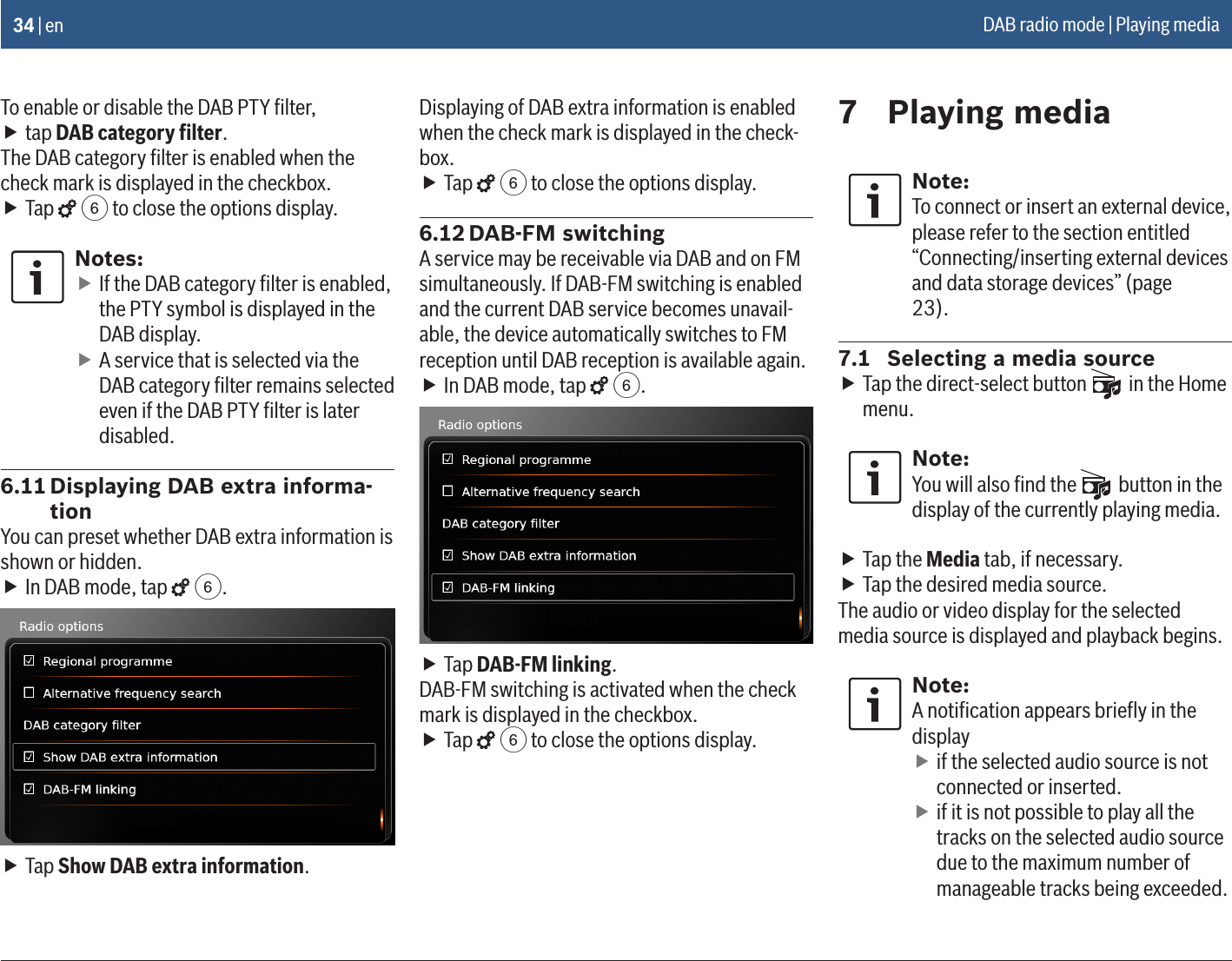 34 | enTo enable or disable the DAB PTY ﬁlter, ftap DAB category ﬁlter.The DAB category ﬁlter is enabled when the check mark is displayed in the checkbox. fTap   6 to close the options display.Notes: fIf the DAB category ﬁlter is enabled, the PTY symbol is displayed in the DAB display. fA service that is selected via the DAB category ﬁlter remains selected even if the DAB PTY ﬁlter is later disabled.6.11 Displaying DAB extra informa-tionYou can preset whether DAB extra information is shown or hidden. fIn DAB mode, tap   6. fTap Show DAB extra information.Displaying of DAB extra information is enabled when the check mark is displayed in the check-box. fTap   6 to close the options display.6.12 DAB-FM switchingA service may be receivable via DAB and on FM simultaneously. If DAB-FM switching is enabled and the current DAB service becomes unavail-able, the device automatically switches to FM reception until DAB reception is available again. fIn DAB mode, tap   6. fTap DAB-FM linking.DAB-FM switching is activated when the check mark is displayed in the checkbox. fTap   6 to close the options display.7  Playing mediaNote:To connect or insert an external device, please refer to the section entitled “Connecting/inserting external devices and data storage devices” (page 23).7.1  Selecting a media source fTap the direct-select button   in the Home menu.Note:You will also ﬁnd the   button in the display of the currently playing media. fTap the Media tab, if necessary. fTap the desired media source.The audio or video display for the selected media source is displayed and playback begins.Note:A notiﬁcation appears brieﬂy in the display fif the selected audio source is not connected or inserted. fif it is not possible to play all the tracks on the selected audio source due to the maximum number of manageable tracks being exceeded.DAB radio mode | Playing media