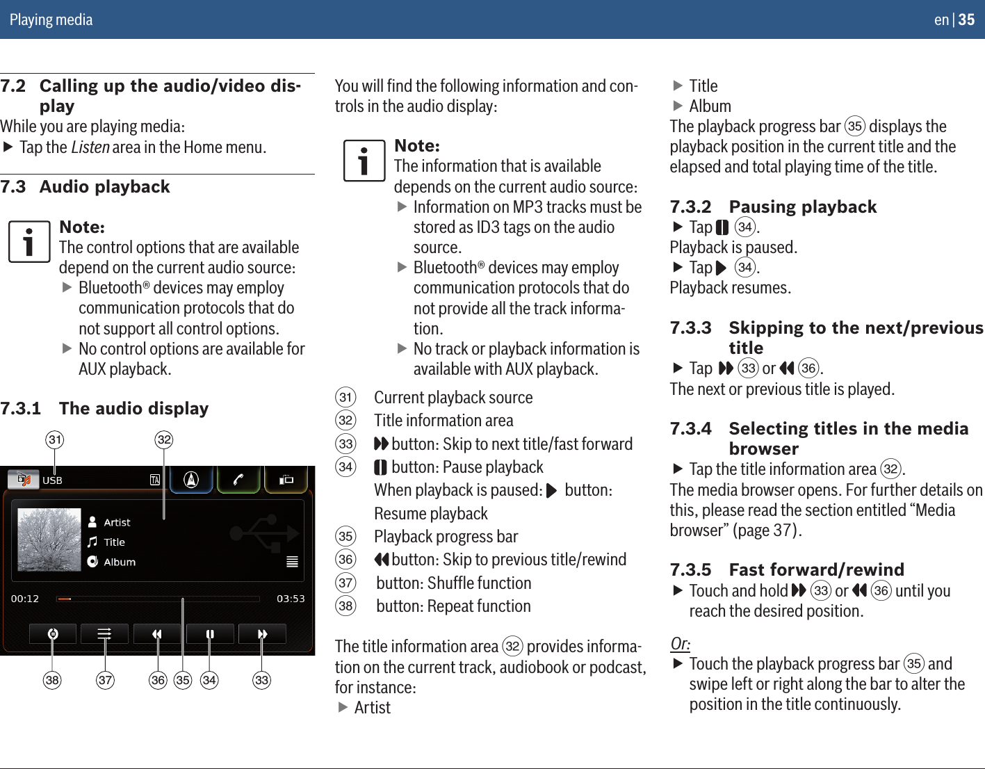 en | 357.2  Calling up the audio/video dis-playWhile you are playing media: fTap the Listen area in the Home menu.7.3  Audio playbackNote:The control options that are available depend on the current audio source: fBluetooth® devices may employ communication protocols that do not support all control options. fNo control options are available for AUX playback.7.3.1  The audio display31 32333435363738You will ﬁnd the following information and con-trols in the audio display:Note:The information that is available depends on the current audio source: fInformation on MP3 tracks must be stored as ID3 tags on the audio source. fBluetooth® devices may employ communication protocols that do not provide all the track informa-tion. fNo track or playback information is available with AUX playback.O  Current playback sourceP  Title information areaQ  button: Skip to next title/fast forwardR  button: Pause playback When playback is paused:   button: Resume playbackS  Playback progress barT  button: Skip to previous title/rewindU  button: Shufﬂe functionV  button: Repeat functionThe title information area P provides informa-tion on the current track, audiobook or podcast, for instance: fArtist fTitle fAlbumThe playback progress bar S displays the playback position in the current title and the elapsed and total playing time of the title.7.3.2  Pausing playback fTap   R.Playback is paused. fTap   R.Playback resumes.7.3.3  Skipping to the next/previous title fTap    Q or   T.The next or previous title is played.7.3.4  Selecting titles in the media browser fTap the title information area P.The media browser opens. For further details on this, please read the section entitled “Media browser” (page 37).7.3.5  Fast forward/rewind fTouch and hold   Q or   T until you reach the desired position.Or: fTouch the playback progress bar S and swipe left or right along the bar to alter the position in the title continuously.Playing media