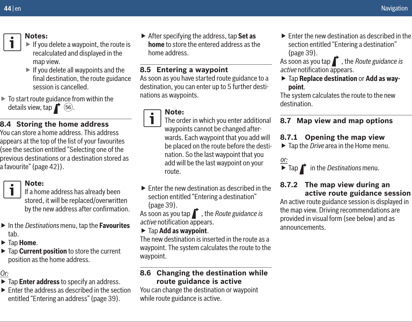44 | enNotes: fIf you delete a waypoint, the route is recalculated and displayed in the map view. fIf you delete all waypoints and the ﬁnal destination, the route guidance session is cancelled. fTo start route guidance from within the details view, tap   k.8.4  Storing the home addressYou can store a home address. This address appears at the top of the list of your favourites (see the section entitled “Selecting one of the previous destinations or a destination stored as a favourite” (page 42)).Note:If a home address has already been stored, it will be replaced/overwritten by the new address after conﬁrmation. fIn the Destinations menu, tap the Favourites tab. fTap Home. fTap Current position to store the current position as the home address.Or: fTap Enter address to specify an address. fEnter the address as described in the section entitled “Entering an address” (page 39). fAfter specifying the address, tap Set as home to store the entered address as the home address.8.5  Entering a waypointAs soon as you have started route guidance to a destination, you can enter up to 5 further desti-nations as waypoints.Note:The order in which you enter additional waypoints cannot be changed after-wards. Each waypoint that you add will be placed on the route before the desti-nation. So the last waypoint that you add will be the last waypoint on your route. fEnter the new destination as described in the section entitled “Entering a destination” (page 39).As soon as you tap  , the Route guidance is active notiﬁcation appears. fTap Add as waypoint.The new destination is inserted in the route as a waypoint. The system calculates the route to the waypoint.8.6  Changing the destination while route guidance is activeYou can change the destination or waypoint while route guidance is active. fEnter the new destination as described in the section entitled “Entering a destination” (page 39).As soon as you tap  , the Route guidance is active notiﬁcation appears. fTap Replace destination or Add as way-point.The system calculates the route to the new destination.8.7  Map view and map options8.7.1  Opening the map view fTap the Drive area in the Home menu.or: fTap   in the Destinations menu.8.7.2  The map view during an active route guidance sessionAn active route guidance session is displayed in the map view. Driving recommendations are provided in visual form (see below) and as announcements.Navigation
