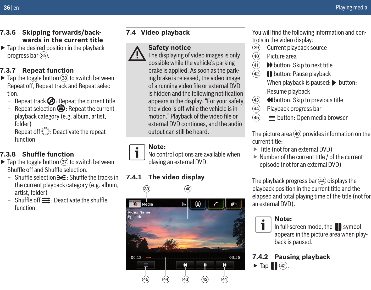 36 | en7.3.6  Skipping forwards/back-wards in the current title fTap the desired position in the playback progress bar S.7.3.7  Repeat function fTap the toggle button V to switch between Repeat off, Repeat track and Repeat selec-tion. – Repeat track   : Repeat the current title – Repeat selection  : Repeat the current playback category (e.g. album, artist, folder) – Repeat off   : Deactivate the repeat function7.3.8  Shufﬂe function fTap the toggle button U to switch between Shufﬂe off and Shufﬂe selection. – Shufﬂe selection   : Shufﬂe the tracks in the current playback category (e.g. album, artist, folder) – Shufﬂe off  : Deactivate the shufﬂe function7.4  Video playbackSafety noticeThe displaying of video images is only possible while the vehicle’s parking brake is applied. As soon as the park-ing brake is released, the video image of a running video ﬁle or external DVD is hidden and the following notiﬁcation appears in the display: “For your safety, the video is off while the vehicle is in motion.” Playback of the video ﬁle or external DVD continues, and the audio output can still be heard.Note:No control options are available when playing an external DVD.7.4.1  The video display39 404142434445You will ﬁnd the following information and con-trols in the video display:W  Current playback sourceX  Picture areaY  button: Skip to next titleZ  button: Pause playback When playback is paused:   button: Resume playback[  button: Skip to previous title\  Playback progress bar]  button: Open media browserThe picture area X provides information on the current title: fTitle (not for an external DVD) fNumber of the current title / of the current episode (not for an external DVD)The playback progress bar \ displays the playback position in the current title and the elapsed and total playing time of the title (not for an external DVD).Note:In full-screen mode, the   symbol appears in the picture area when play-back is paused.7.4.2  Pausing playback fTap   Z.Playing media