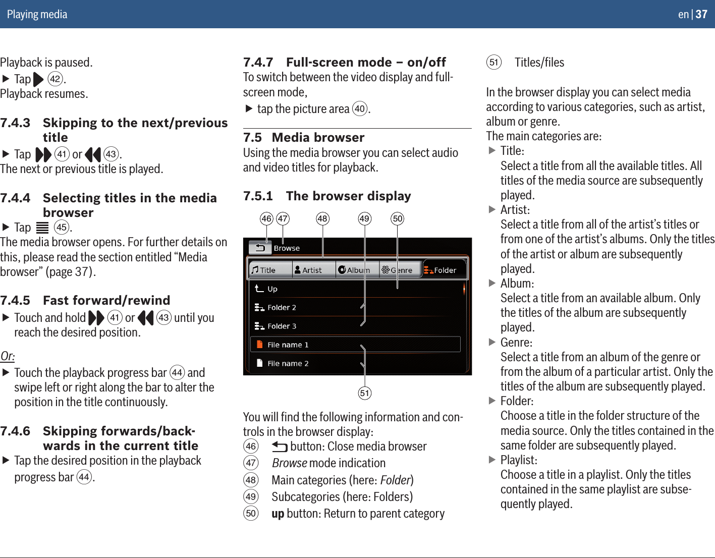en | 37Playback is paused. fTap   Z.Playback resumes.7.4.3  Skipping to the next/previous title fTap    Y or   [.The next or previous title is played.7.4.4  Selecting titles in the media browser fTap   ].The media browser opens. For further details on this, please read the section entitled “Media browser” (page 37).7.4.5  Fast forward/rewind fTouch and hold   Y or   [ until you reach the desired position.Or: fTouch the playback progress bar \ and swipe left or right along the bar to alter the position in the title continuously.7.4.6  Skipping forwards/back-wards in the current title fTap the desired position in the playback progress bar \.7.4.7  Full-screen mode – on/offTo switch between the video display and full-screen mode, ftap the picture area X.7.5  Media browserUsing the media browser you can select audio and video titles for playback.7.5.1  The browser display47 4846515049You will ﬁnd the following information and con-trols in the browser display:a   button: Close media browserb Browse mode indicationc  Main categories (here: Folder)d  Subcategories (here: Folders)e up button: Return to parent categoryf Titles/ﬁlesIn the browser display you can select media according to various categories, such as artist, album or genre. The main categories are: fTitle: Select a title from all the available titles. All titles of the media source are subsequently played. fArtist: Select a title from all of the artist’s titles or from one of the artist’s albums. Only the titles of the artist or album are subsequently played. fAlbum: Select a title from an available album. Only the titles of the album are subsequently played. fGenre: Select a title from an album of the genre or from the album of a particular artist. Only the titles of the album are subsequently played. fFolder: Choose a title in the folder structure of the media source. Only the titles contained in the same folder are subsequently played. fPlaylist: Choose a title in a playlist. Only the titles contained in the same playlist are subse-quently played.Playing media