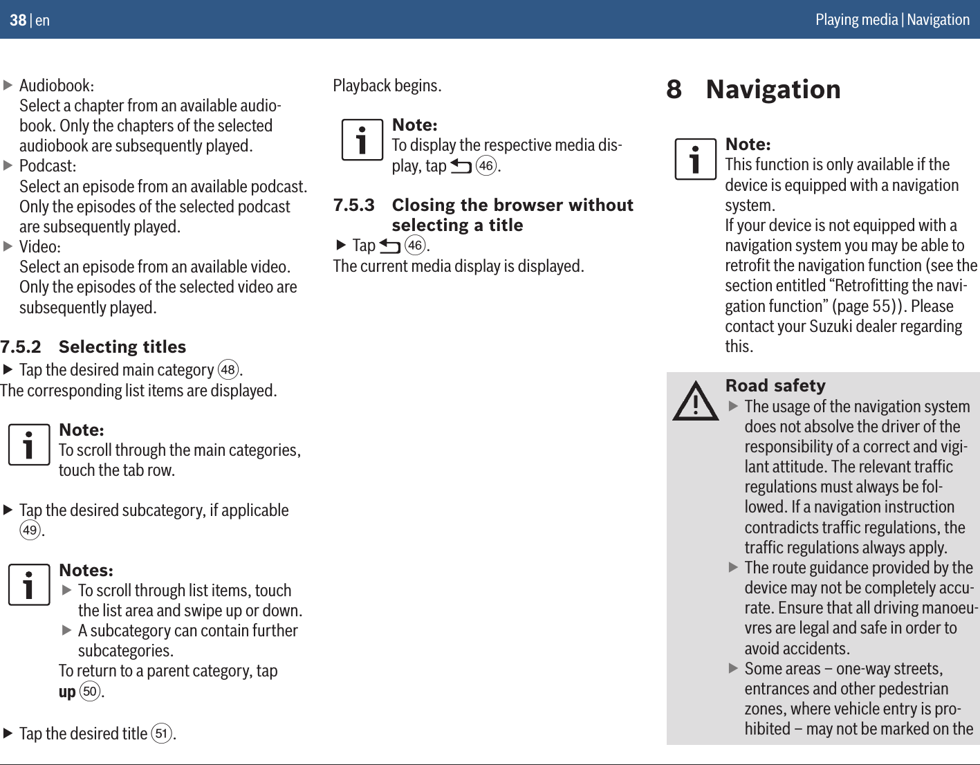 38 | en fAudiobook: Select a chapter from an available audio-book. Only the chapters of the selected audiobook are subsequently played. fPodcast: Select an episode from an available podcast. Only the episodes of the selected podcast are subsequently played. fVideo: Select an episode from an available video. Only the episodes of the selected video are subsequently played.7.5.2  Selecting titles fTap the desired main category c.The corresponding list items are displayed.Note:To scroll through the main categories, touch the tab row. fTap the desired subcategory, if applicable d.Notes: fTo scroll through list items, touch the list area and swipe up or down. fA subcategory can contain further subcategories.To return to a parent category, tap up e. fTap the desired title f.Playback begins.Note:To display the respective media dis-play, tap   a.7.5.3  Closing the browser without selecting a title fTap   a.The current media display is displayed.8  NavigationNote:This function is only available if the device is equipped with a navigation system.If your device is not equipped with a navigation system you may be able to retroﬁt the navigation function (see the section entitled “Retroﬁtting the navi-gation function” (page 55)). Please contact your Suzuki dealer regarding this.Road safety fThe usage of the navigation system does not absolve the driver of the responsibility of a correct and vigi-lant attitude. The relevant trafﬁc regulations must always be fol-lowed. If a navigation instruction contradicts trafﬁc regulations, the trafﬁc regulations always apply. fThe route guidance provided by the device may not be completely accu-rate. Ensure that all driving manoeu-vres are legal and safe in order to avoid accidents. fSome areas – one-way streets, entrances and other pedestrian zones, where vehicle entry is pro-hibited – may not be marked on the Playing media | Navigation