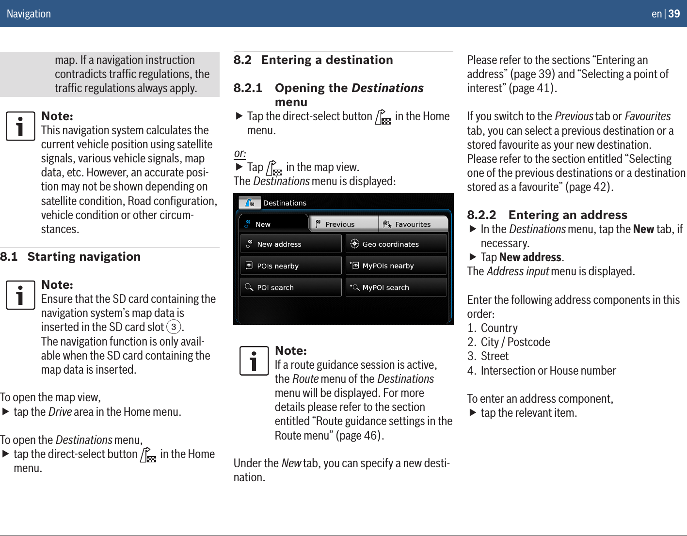 en | 39map. If a navigation instruction contradicts trafﬁc regulations, the trafﬁc regulations always apply.Note:This navigation system calculates the current vehicle position using satellite signals, various vehicle signals, map data, etc. However, an accurate posi-tion may not be shown depending on satellite condition, Road conﬁguration, vehicle condition or other circum-stances.8.1  Starting navigationNote:Ensure that the SD card containing the navigation system’s map data is inserted in the SD card slot 3.The navigation function is only avail-able when the SD card containing the map data is inserted.To open the map view, ftap the Drive area in the Home menu.To open the Destinations menu, ftap the direct-select button   in the Home menu.8.2  Entering a destination8.2.1  Opening the Destinations menu fTap the direct-select button   in the Home menu.or: fTap   in the map view.The Destinations menu is displayed:Note:If a route guidance session is active, the Route menu of the Destinations menu will be displayed. For more details please refer to the section entitled “Route guidance settings in the Route menu” (page 46).Under the New tab, you can specify a new desti-nation. Please refer to the sections “Entering an address” (page 39) and “Selecting a point of interest” (page 41).If you switch to the Previous tab or Favourites tab, you can select a previous destination or a stored favourite as your new destination. Please refer to the section entitled “Selecting one of the previous destinations or a destination stored as a favourite” (page 42).8.2.2  Entering an address fIn the Destinations menu, tap the New tab, if necessary. fTap New address.The Address input menu is displayed.Enter the following address components in this order:1. Country2.  City / Postcode3. Street4.  Intersection or House numberTo enter an address component, ftap the relevant item.Navigation