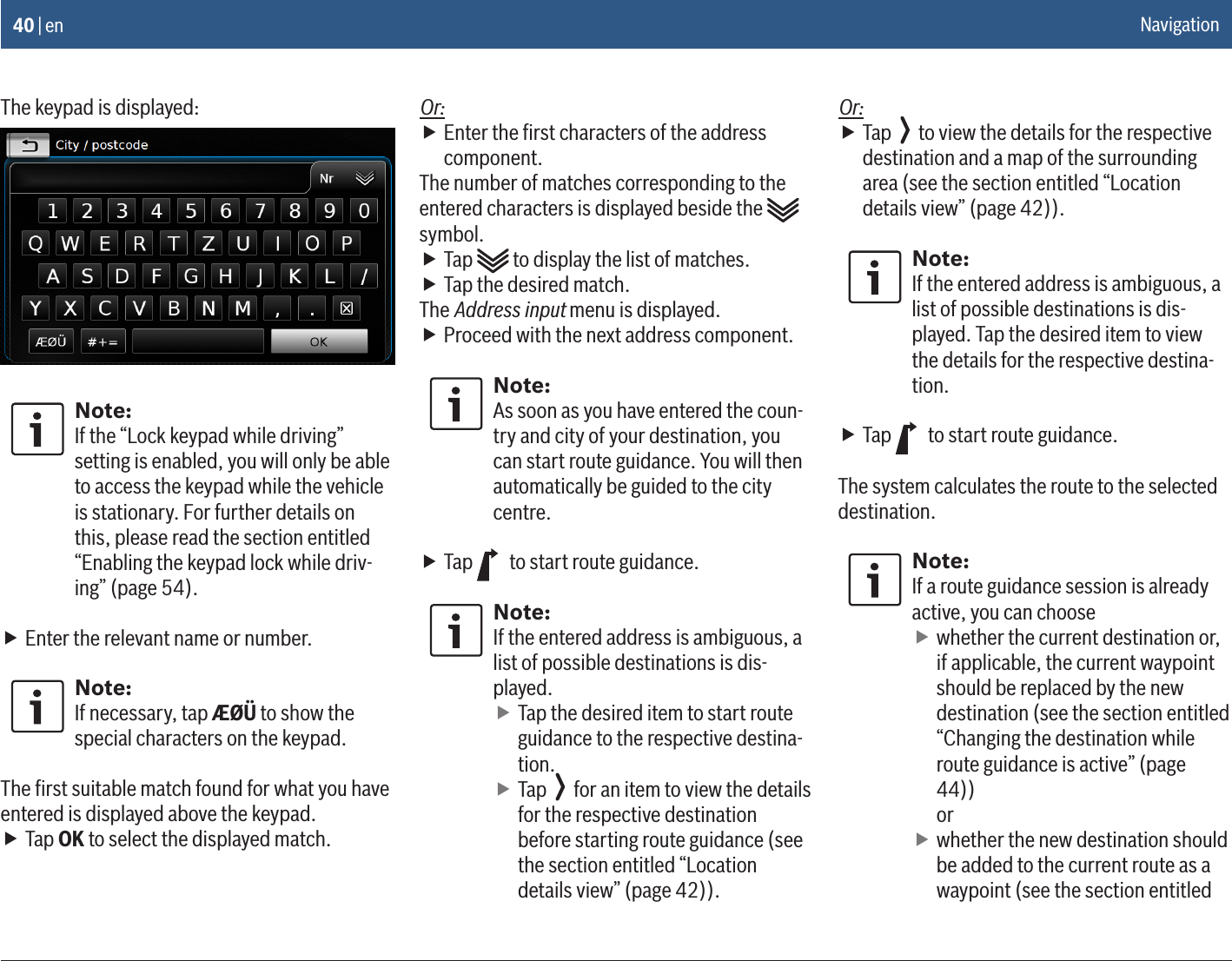 40 | enThe keypad is displayed:Note:If the “Lock keypad while driving” setting is enabled, you will only be able to access the keypad while the vehicle is stationary. For further details on this, please read the section entitled “Enabling the keypad lock while driv-ing” (page 54). fEnter the relevant name or number.Note:If necessary, tap ÆØÜ to show the special characters on the keypad.The ﬁrst suitable match found for what you have entered is displayed above the keypad. fTap OK to select the displayed match.Or: fEnter the ﬁrst characters of the address component.The number of matches corresponding to the entered characters is displayed beside the   symbol. fTap   to display the list of matches. fTap the desired match.The Address input menu is displayed. fProceed with the next address component.Note:As soon as you have entered the coun-try and city of your destination, you can start route guidance. You will then automatically be guided to the city centre. fTap   to start route guidance.Note:If the entered address is ambiguous, a list of possible destinations is dis-played. fTap the desired item to start route guidance to the respective destina-tion. fTap   for an item to view the details for the respective destination before starting route guidance (see the section entitled “Location details view” (page 42)).Or: fTap   to view the details for the respective destination and a map of the surrounding area (see the section entitled “Location details view” (page 42)).Note:If the entered address is ambiguous, a list of possible destinations is dis-played. Tap the desired item to view the details for the respective destina-tion. fTap   to start route guidance.The system calculates the route to the selected destination.Note:If a route guidance session is already active, you can choose fwhether the current destination or, if applicable, the current waypoint should be replaced by the new destination (see the section entitled “Changing the destination while route guidance is active” (page 44))  or fwhether the new destination should be added to the current route as a waypoint (see the section entitled Navigation