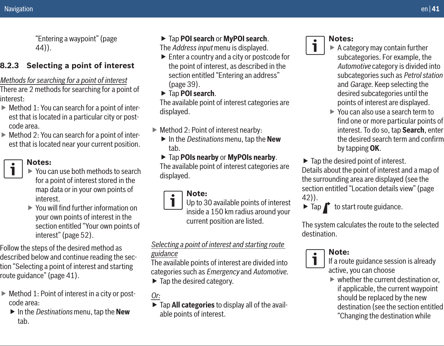 en | 41“Entering a waypoint” (page 44)).8.2.3  Selecting a point of interestMethods for searching for a point of interestThere are 2 methods for searching for a point of interest: fMethod 1: You can search for a point of inter-est that is located in a particular city or post-code area. fMethod 2: You can search for a point of inter-est that is located near your current position.Notes: fYou can use both methods to search for a point of interest stored in the map data or in your own points of interest. fYou will ﬁnd further information on your own points of interest in the section entitled “Your own points of interest” (page 52).Follow the steps of the desired method as described below and continue reading the sec-tion “Selecting a point of interest and starting route guidance” (page 41). fMethod 1: Point of interest in a city or post-code area: fIn the Destinations menu, tap the New tab. fTap POI search or MyPOI search.The Address input menu is displayed. fEnter a country and a city or postcode for the point of interest, as described in the section entitled “Entering an address” (page 39). fTap POI search.The available point of interest categories are displayed. fMethod 2: Point of interest nearby: fIn the Destinations menu, tap the New tab. fTap POIs nearby or MyPOIs nearby.The available point of interest categories are displayed.Note:Up to 30 available points of interest inside a 150 km radius around your current position are listed.Selecting a point of interest and starting route guidanceThe available points of interest are divided into categories such as Emergency and Automotive. fTap the desired category.Or: fTap All categories to display all of the avail-able points of interest.Notes: fA category may contain further subcategories. For example, the Automotive category is divided into subcategories such as Petrol station and Garage. Keep selecting the desired subcategories until the points of interest are displayed. fYou can also use a search term to ﬁnd one or more particular points of interest. To do so, tap Search, enter the desired search term and conﬁrm by tapping OK. fTap the desired point of interest.Details about the point of interest and a map of the surrounding area are displayed (see the section entitled “Location details view” (page 42)). fTap   to start route guidance.The system calculates the route to the selected destination.Note:If a route guidance session is already active, you can choose fwhether the current destination or, if applicable, the current waypoint should be replaced by the new destination (see the section entitled “Changing the destination while Navigation