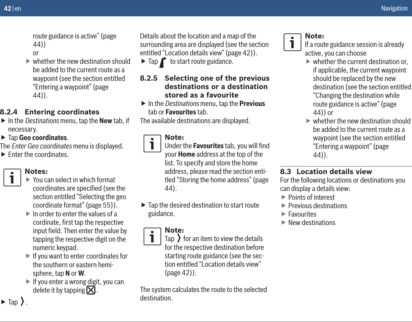 42 | enroute guidance is active” (page 44))or fwhether the new destination should be added to the current route as a waypoint (see the section entitled “Entering a waypoint” (page 44)).8.2.4  Entering coordinates fIn the Destinations menu, tap the New tab, if necessary. fTap Geo coordinates.The Enter Geo coordinates menu is displayed. fEnter the coordinates.Notes: fYou can select in which format coordinates are speciﬁed (see the section entitled “Selecting the geo coordinate format” (page 55)). fIn order to enter the values of a cordinate, ﬁrst tap the respective input ﬁeld. Then enter the value by tapping the respective digit on the numeric keypad. fIf you want to enter coordinates for the southern or eastern hemi-sphere, tap N or W. fIf you enter a wrong digit, you can delete it by tapping   . fTap  .Details about the location and a map of the surrounding area are displayed (see the section entitled “Location details view” (page 42)). fTap   to start route guidance.8.2.5  Selecting one of the previous destinations or a destination stored as a favourite fIn the Destinations menu, tap the Previous tab or Favourites tab.The available destinations are displayed.Note:Under the Favourites tab, you will ﬁnd your Home address at the top of the list. To specify and store the home address, please read the section enti-tled “Storing the home address” (page 44). fTap the desired destination to start route guidance.Note:Tap   for an item to view the details for the respective destination before starting route guidance (see the sec-tion entitled “Location details view” (page 42)).The system calculates the route to the selected destination.Note:If a route guidance session is already active, you can choose fwhether the current destination or, if applicable, the current waypoint should be replaced by the new destination (see the section entitled “Changing the destination while route guidance is active” (page 44)) or fwhether the new destination should be added to the current route as a waypoint (see the section entitled “Entering a waypoint” (page 44)).8.3  Location details viewFor the following locations or destinations you can display a details view: fPoints of interest fPrevious destinations fFavourites fNew destinationsNavigation