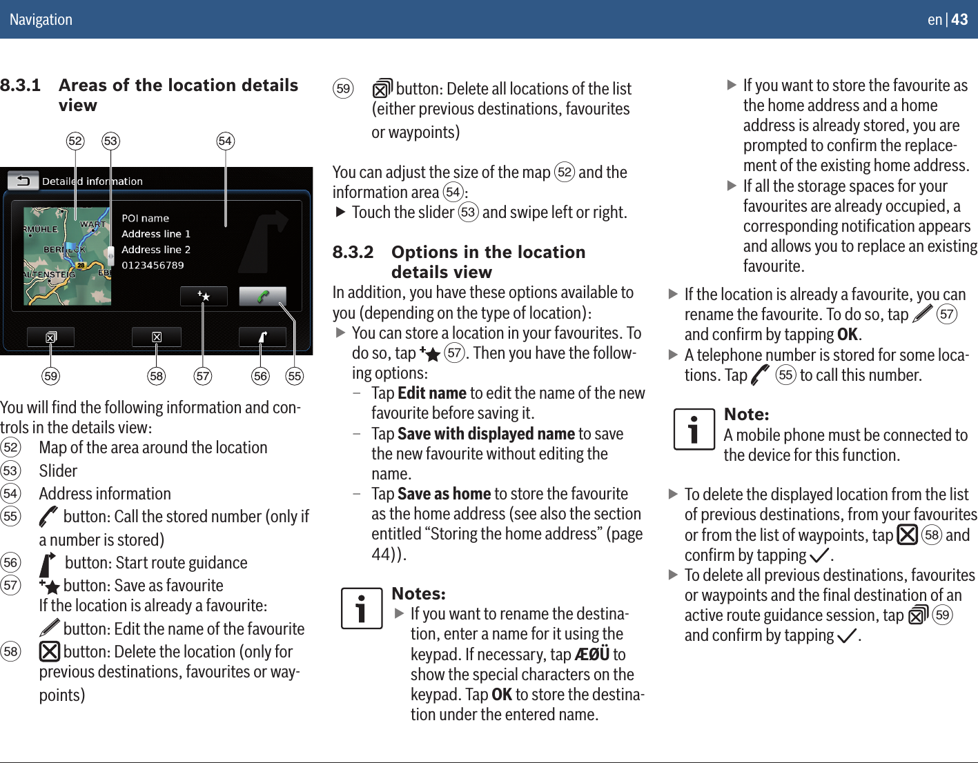 en | 438.3.1  Areas of the location details view53 545259 58 5657 55You will ﬁnd the following information and con-trols in the details view:g  Map of the area around the locationh  Slideri  Address informationj   button: Call the stored number (only if a number is stored)k   button: Start route guidancel   button: Save as favourite If the location is already a favourite:   button: Edit the name of the favouritem   button: Delete the location (only for previous destinations, favourites or way-points)n   button: Delete all locations of the list (either previous destinations, favourites or waypoints)You can adjust the size of the map g and the information area i: fTouch the slider h and swipe left or right.8.3.2  Options in the location details viewIn addition, you have these options available to you (depending on the type of location): fYou can store a location in your favourites. To do so, tap   l. Then you have the follow-ing options: – Tap Edit name to edit the name of the new favourite before saving it. – Tap Save with displayed name to save the new favourite without editing the name. – Tap Save as home to store the favourite as the home address (see also the section entitled “Storing the home address” (page 44)).Notes: fIf you want to rename the destina-tion, enter a name for it using the keypad. If necessary, tap ÆØÜ to show the special characters on the keypad. Tap OK to store the destina-tion under the entered name. fIf you want to store the favourite as the home address and a home address is already stored, you are prompted to conﬁrm the replace-ment of the existing home address. fIf all the storage spaces for your favourites are already occupied, a corresponding notiﬁcation appears and allows you to replace an existing favourite. fIf the location is already a favourite, you can rename the favourite. To do so, tap   l and conﬁrm by tapping OK. fA telephone number is stored for some loca-tions. Tap   j to call this number.Note:A mobile phone must be connected to the device for this function. fTo delete the displayed location from the list of previous destinations, from your favourites or from the list of waypoints, tap   m and conﬁrm by tapping  . fTo delete all previous destinations, favourites or waypoints and the ﬁnal destination of an active route guidance session, tap   n and conﬁrm by tapping  .Navigation
