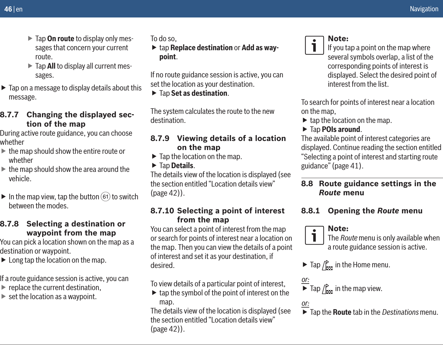 46 | en fTap On route to display only mes-sages that concern your current route. fTap All to display all current mes-sages. fTap on a message to display details about this message.8.7.7  Changing the displayed sec-tion of the mapDuring active route guidance, you can choose whether fthe map should show the entire route or whether fthe map should show the area around the vehicle. fIn the map view, tap the button p to switch between the modes.8.7.8  Selecting a destination or waypoint from the mapYou can pick a location shown on the map as a destination or waypoint. fLong tap the location on the map.If a route guidance session is active, you can freplace the current destination, fset the location as a waypoint.To do so, ftap Replace destination or Add as way-point.If no route guidance session is active, you can set the location as your destination. fTap Set as destination.The system calculates the route to the new destination.8.7.9  Viewing details of a location on the map fTap the location on the map. fTap Details.The details view of the location is displayed (see the section entitled “Location details view” (page 42)).8.7.10 Selecting a point of interest from the mapYou can select a point of interest from the map or search for points of interest near a location on the map. Then you can view the details of a point of interest and set it as your destination, if desired.To view details of a particular point of interest, ftap the symbol of the point of interest on the map.The details view of the location is displayed (see the section entitled “Location details view” (page 42)).Note:If you tap a point on the map where several symbols overlap, a list of the corresponding points of interest is displayed. Select the desired point of interest from the list.To search for points of interest near a location on the map, ftap the location on the map. fTap POIs around.The available point of interest categories are displayed. Continue reading the section entitled “Selecting a point of interest and starting route guidance” (page 41).8.8  Route guidance settings in the Route menu8.8.1  Opening the Route menuNote:The Route menu is only available when a route guidance session is active. fTap   in the Home menu.or: fTap   in the map view.or: fTap the Route tab in the Destinations menu.Navigation