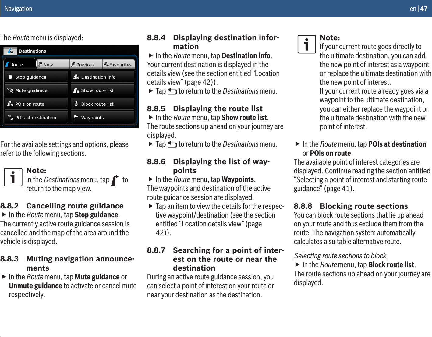 en | 47The Route menu is displayed:For the available settings and options, please refer to the following sections.Note:In the Destinations menu, tap   to return to the map view.8.8.2  Cancelling route guidance fIn the Route menu, tap Stop guidance.The currently active route guidance session is cancelled and the map of the area around the vehicle is displayed.8.8.3  Muting navigation announce-ments fIn the Route menu, tap Mute guidance or Unmute guidance to activate or cancel mute respectively.8.8.4  Displaying destination infor-mation fIn the Route menu, tap Destination info.Your current destination is displayed in the details view (see the section entitled “Location details view” (page 42)). fTap   to return to the Destinations menu.8.8.5  Displaying the route list fIn the Route menu, tap Show route list.The route sections up ahead on your journey are displayed. fTap   to return to the Destinations menu.8.8.6  Displaying the list of way-points fIn the Route menu, tap Waypoints.The waypoints and destination of the active route guidance session are displayed. fTap an item to view the details for the respec-tive waypoint/destination (see the section entitled “Location details view” (page 42)). 8.8.7  Searching for a point of inter-est on the route or near the destinationDuring an active route guidance session, you can select a point of interest on your route or near your destination as the destination.Note:If your current route goes directly to the ultimate destination, you can add the new point of interest as a waypoint or replace the ultimate destination with the new point of interest.If your current route already goes via a waypoint to the ultimate destination, you can either replace the waypoint or the ultimate destination with the new point of interest. fIn the Route menu, tap POIs at destination or POIs on route.The available point of interest categories are displayed. Continue reading the section entitled “Selecting a point of interest and starting route guidance” (page 41).8.8.8  Blocking route sectionsYou can block route sections that lie up ahead on your route and thus exclude them from the route. The navigation system automatically calculates a suitable alternative route.Selecting route sections to block fIn the Route menu, tap Block route list.The route sections up ahead on your journey are displayed.Navigation