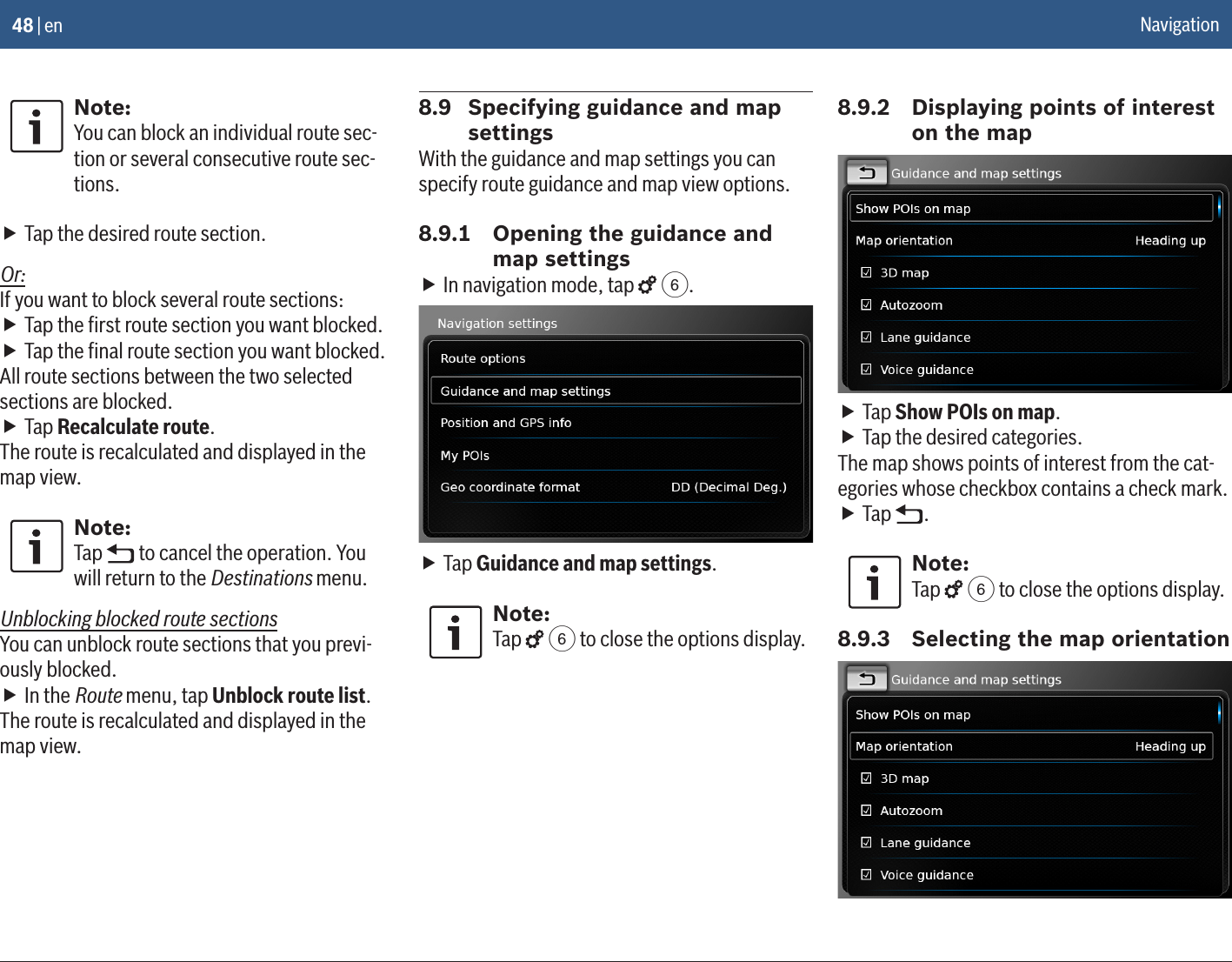 48 | enNote:You can block an individual route sec-tion or several consecutive route sec-tions. fTap the desired route section.Or:If you want to block several route sections: fTap the ﬁrst route section you want blocked. fTap the ﬁnal route section you want blocked.All route sections between the two selected sections are blocked. fTap Recalculate route.The route is recalculated and displayed in the map view. Note:Tap   to cancel the operation. You will return to the Destinations menu.Unblocking blocked route sectionsYou can unblock route sections that you previ-ously blocked. fIn the Route menu, tap Unblock route list.The route is recalculated and displayed in the map view. 8.9  Specifying guidance and map settingsWith the guidance and map settings you can specify route guidance and map view options.8.9.1  Opening the guidance and map settings fIn navigation mode, tap   6. fTap Guidance and map settings.Note:Tap   6 to close the options display.8.9.2  Displaying points of interest on the map fTap Show POIs on map. fTap the desired categories.The map shows points of interest from the cat-egories whose checkbox contains a check mark. fTap  .Note:Tap   6 to close the options display.8.9.3  Selecting the map orientationNavigation