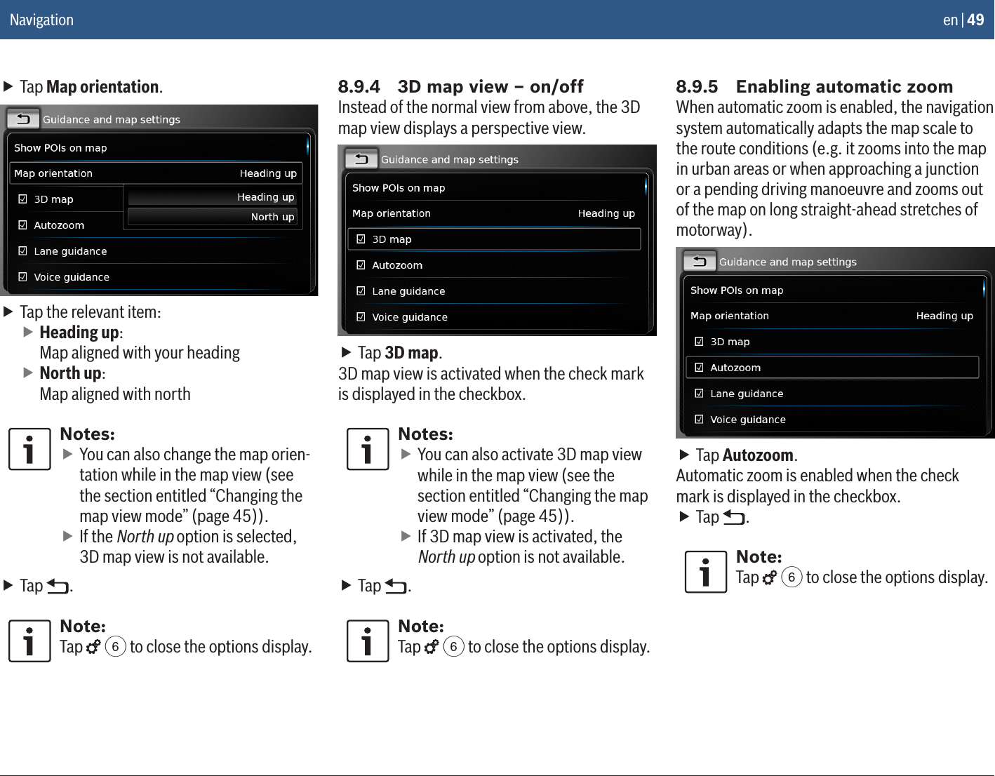 en | 49 fTap Map orientation. fTap the relevant item: fHeading up: Map aligned with your heading fNorth up: Map aligned with northNotes: fYou can also change the map orien-tation while in the map view (see the section entitled “Changing the map view mode” (page 45)). fIf the North up option is selected, 3D map view is not available. fTap  .Note:Tap   6 to close the options display.8.9.4  3D map view – on/offInstead of the normal view from above, the 3D map view displays a perspective view. fTap 3D map.3D map view is activated when the check mark is displayed in the checkbox.Notes: fYou can also activate 3D map view while in the map view (see the section entitled “Changing the map view mode” (page 45)). fIf 3D map view is activated, the North up option is not available. fTap  .Note:Tap   6 to close the options display.8.9.5  Enabling automatic zoomWhen automatic zoom is enabled, the navigation system automatically adapts the map scale to the route conditions (e.g. it zooms into the map in urban areas or when approaching a junction or a pending driving manoeuvre and zooms out of the map on long straight-ahead stretches of motorway). fTap Autozoom.Automatic zoom is enabled when the check mark is displayed in the checkbox. fTap  .Note:Tap   6 to close the options display.Navigation