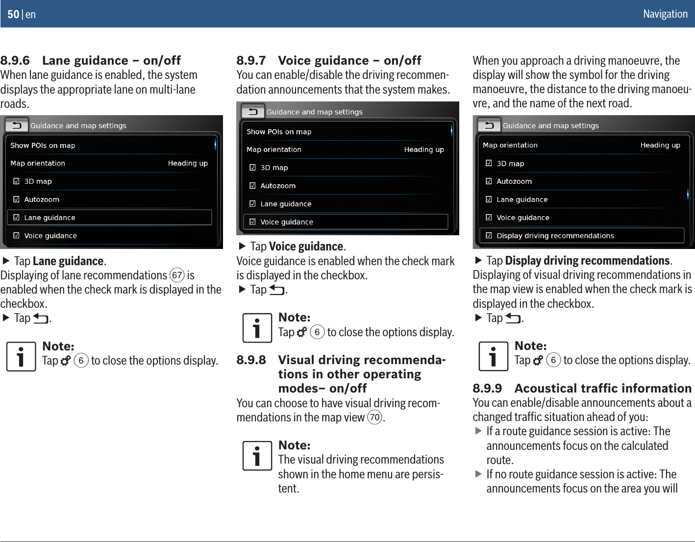50 | en8.9.6  Lane guidance – on/offWhen lane guidance is enabled, the system displays the appropriate lane on multi-lane roads. fTap Lane guidance.Displaying of lane recommendations v is enabled when the check mark is displayed in the checkbox. fTap  .Note:Tap   6 to close the options display.8.9.7  Voice guidance – on/offYou can enable/disable the driving recommen-dation announcements that the system makes. fTap Voice guidance.Voice guidance is enabled when the check mark is displayed in the checkbox. fTap  .Note:Tap   6 to close the options display.8.9.8  Visual driving recommenda-tions in other operating modes– on/offYou can choose to have visual driving recom-mendations in the map view y.Note:The visual driving recommendations shown in the home menu are persis-tent.When you approach a driving manoeuvre, the display will show the symbol for the driving manoeuvre, the distance to the driving manoeu-vre, and the name of the next road. fTap Display driving recommendations.Displaying of visual driving recommendations in the map view is enabled when the check mark is displayed in the checkbox. fTap  .Note:Tap   6 to close the options display.8.9.9  Acoustical trafﬁc informationYou can enable/disable announcements about a changed trafﬁc situation ahead of you: fIf a route guidance session is active: The announcements focus on the calculated route. fIf no route guidance session is active: The announcements focus on the area you will Navigation