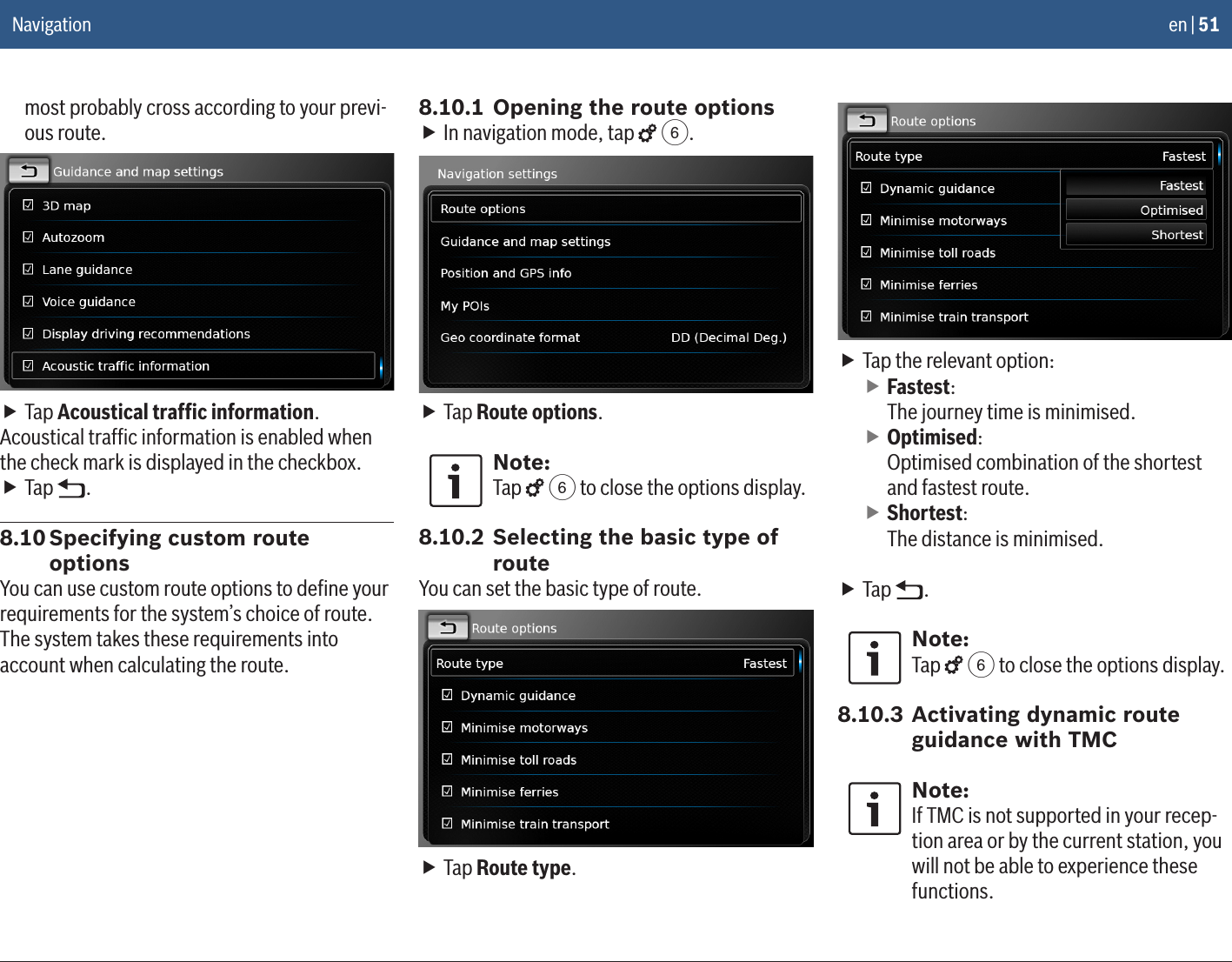 en | 51most probably cross according to your previ-ous route. fTap Acoustical trafﬁc information.Acoustical trafﬁc information is enabled when the check mark is displayed in the checkbox. fTap  .8.10 Specifying custom route optionsYou can use custom route options to deﬁne your requirements for the system’s choice of route. The system takes these requirements into account when calculating the route.8.10.1 Opening the route options fIn navigation mode, tap   6. fTap Route options.Note:Tap   6 to close the options display.8.10.2 Selecting the basic type of routeYou can set the basic type of route. fTap Route type. fTap the relevant option: fFastest: The journey time is minimised. fOptimised: Optimised combination of the shortest and fastest route. fShortest: The distance is minimised.  fTap  .Note:Tap   6 to close the options display.8.10.3 Activating dynamic route guidance with TMCNote:If TMC is not supported in your recep-tion area or by the current station, you will not be able to experience these functions.Navigation