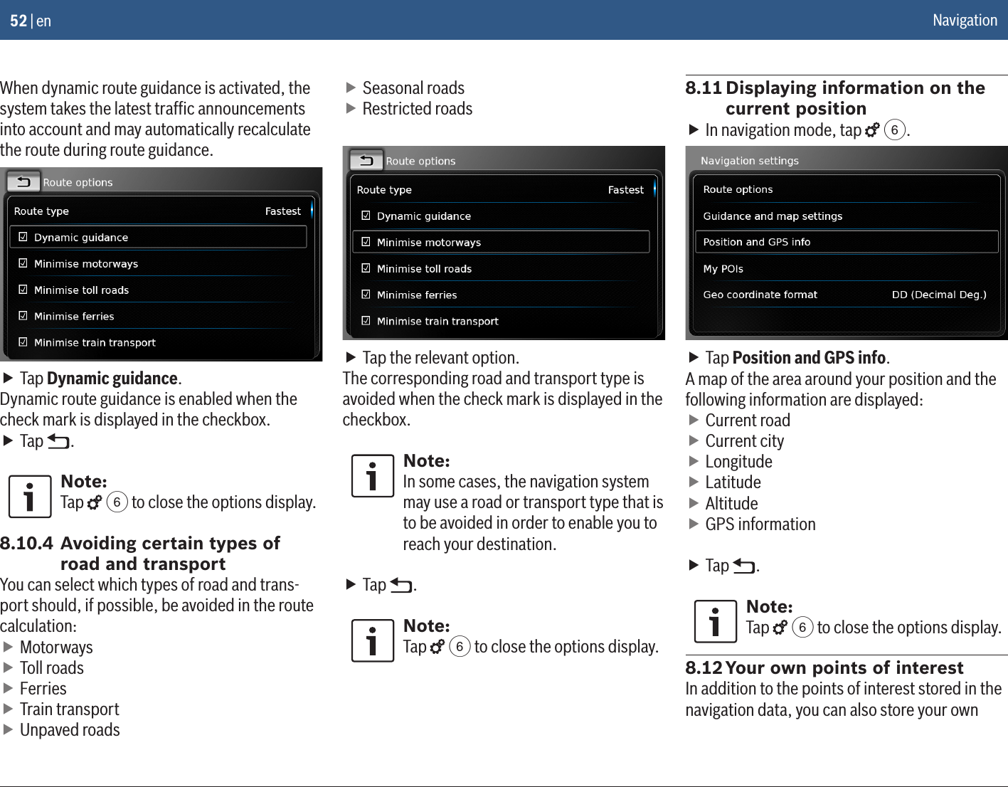 52 | enWhen dynamic route guidance is activated, the system takes the latest trafﬁc announcements into account and may automatically recalculate the route during route guidance. fTap Dynamic guidance.Dynamic route guidance is enabled when the check mark is displayed in the checkbox. fTap  .Note:Tap   6 to close the options display.8.10.4 Avoiding certain types of road and transportYou can select which types of road and trans-port should, if possible, be avoided in the route calculation: fMotorways fToll roads fFerries fTrain transport fUnpaved roads fSeasonal roads fRestricted roads fTap the relevant option.The corresponding road and transport type is avoided when the check mark is displayed in the checkbox.Note:In some cases, the navigation system may use a road or transport type that is to be avoided in order to enable you to reach your destination. fTap  .Note:Tap   6 to close the options display.8.11 Displaying information on the current position fIn navigation mode, tap   6. fTap Position and GPS info.A map of the area around your position and the following information are displayed: fCurrent road fCurrent city fLongitude fLatitude fAltitude fGPS information  fTap  .Note:Tap   6 to close the options display.8.12 Your own points of interestIn addition to the points of interest stored in the navigation data, you can also store your own Navigation