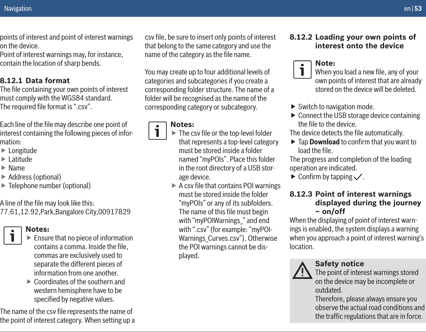 en | 53points of interest and point of interest warnings on the device.Point of interest warnings may, for instance, contain the location of sharp bends.8.12.1 Data formatThe ﬁle containing your own points of interest must comply with the WGS84 standard.The required ﬁle format is “.csv”.Each line of the ﬁle may describe one point of interest containing the following pieces of infor-mation: fLongitude fLatitude fName fAddress (optional) fTelephone number (optional)A line of the ﬁle may look like this:77.61,12.92,Park,Bangalore City,00917829Notes: fEnsure that no piece of information contains a comma. Inside the ﬁle, commas are exclusively used to separate the different pieces of information from one another. fCoordinates of the southern and western hemisphere have to be speciﬁed by negative values.The name of the csv ﬁle represents the name of the point of interest category. When setting up a csv ﬁle, be sure to insert only points of interest that belong to the same category and use the name of the category as the ﬁle name.You may create up to four additional levels of categories and subcategories if you create a corresponding folder structure. The name of a folder will be recognised as the name of the corresponding category or subcategory.Notes: fThe csv ﬁle or the top-level folder that represents a top-level category must be stored inside a folder named “myPOIs”. Place this folder in the root directory of a USB stor-age device. fA csv ﬁle that contains POI warnings must be stored inside the folder “myPOIs” or any of its subfolders. The name of this ﬁle must begin with “myPOIWarnings_” and end with “.csv” (for example: “myPOI-Warnings_Curves.csv”). Otherwise the POI warnings cannot be dis-played.8.12.2 Loading your own points of interest onto the deviceNote:When you load a new ﬁle, any of your own points of interest that are already stored on the device will be deleted. fSwitch to navigation mode. fConnect the USB storage device containing the ﬁle to the device.The device detects the ﬁle automatically. fTap Download to conﬁrm that you want to load the ﬁle.The progress and completion of the loading operation are indicated. fConﬁrm by tapping  .8.12.3 Point of interest warnings displayed during the journey – on/offWhen the displaying of point of interest warn-ings is enabled, the system displays a warning when you approach a point of interest warning’s location.Safety noticeThe point of interest warnings stored on the device may be incomplete or outdated.Therefore, please always ensure you observe the actual road conditions and the trafﬁc regulations that are in force.Navigation