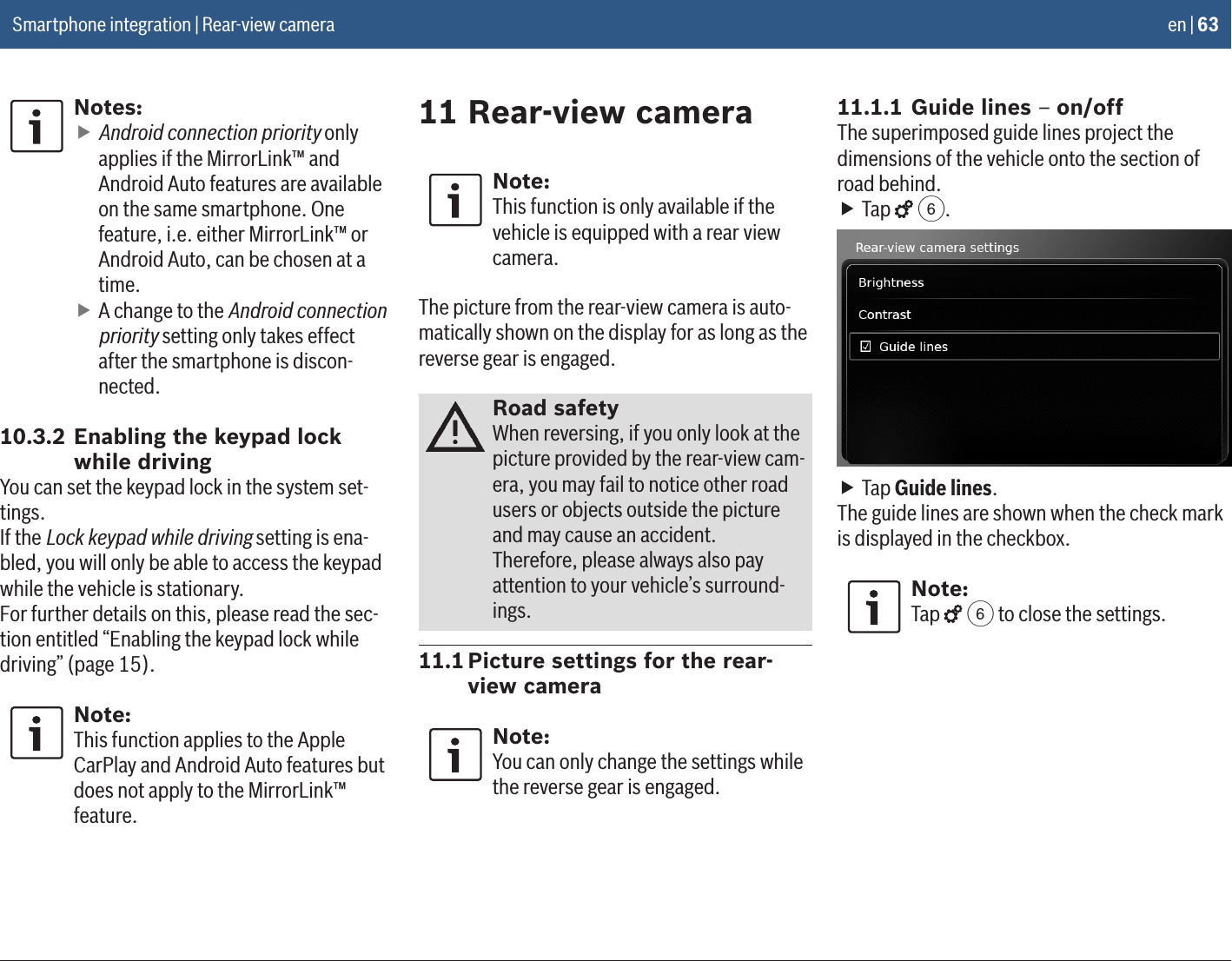 en | 63Notes: fAndroid connection priority only applies if the MirrorLink™ and Android Auto features are available on the same smartphone. One feature, i.e. either MirrorLink™ or Android Auto, can be chosen at a time. fA change to the Android connection priority setting only takes effect after the smartphone is discon-nected.10.3.2 Enabling the keypad lock while drivingYou can set the keypad lock in the system set-tings.If the Lock keypad while driving setting is ena-bled, you will only be able to access the keypad while the vehicle is stationary.For further details on this, please read the sec-tion entitled “Enabling the keypad lock while driving” (page 15).Note:This function applies to the Apple CarPlay and Android Auto features but does not apply to the MirrorLink™ feature.11 Rear-view cameraNote:This function is only available if the vehicle is equipped with a rear view camera.The picture from the rear-view camera is auto-matically shown on the display for as long as the reverse gear is engaged.Road safetyWhen reversing, if you only look at the picture provided by the rear-view cam-era, you may fail to notice other road users or objects outside the picture and may cause an accident.Therefore, please always also pay attention to your vehicle’s surround-ings.11.1 Picture settings for the rear-view cameraNote:You can only change the settings while the reverse gear is engaged.11.1.1 Guide lines – on/offThe superimposed guide lines project the dimensions of the vehicle onto the section of road behind. fTap   6. fTap Guide lines.The guide lines are shown when the check mark is displayed in the checkbox.Note:Tap   6 to close the settings.Smartphone integration | Rear-view camera