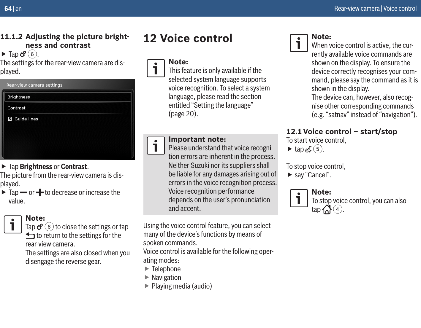 64 | en11.1.2 Adjusting the picture bright-ness and contrast fTap   6.The settings for the rear-view camera are dis-played. fTap Brightness or Contrast.The picture from the rear-view camera is dis-played. fTap   or   to decrease or increase the value.Note:Tap   6 to close the settings or tap  to return to the settings for the rear-view camera.The settings are also closed when you disengage the reverse gear.12 Voice controlNote:This feature is only available if the selected system language supports voice recognition. To select a system language, please read the section entitled “Setting the language”  (page 20).Important note:Please understand that voice recogni-tion errors are inherent in the process. Neither Suzuki nor its suppliers shall be liable for any damages arising out of errors in the voice recognition process. Voice recognition performance depends on the user’s pronunciation and accent.Using the voice control feature, you can select many of the device’s functions by means of spoken commands.Voice control is available for the following oper-ating modes: fTelephone fNavigation fPlaying media (audio)Note:When voice control is active, the cur-rently available voice commands are shown on the display. To ensure the device correctly recognises your com-mand, please say the command as it is shown in the display.The device can, however, also recog-nise other corresponding commands (e.g. “satnav” instead of “navigation”).12.1 Voice control – start/stopTo start voice control, ftap   5. To stop voice control, fsay “Cancel”. Note:To stop voice control, you can also  tap   4.Rear-view camera | Voice control