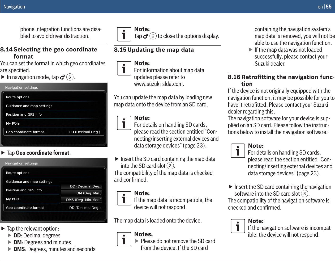 en | 55phone integration functions are disa-bled to avoid driver distraction.8.14 Selecting the geo coordinate formatYou can set the format in which geo coordinates are speciﬁed. fIn navigation mode, tap   6. fTap Geo coordinate format. fTap the relevant option: fDD: Decimal degrees fDM: Degrees and minutes fDMS: Degrees, minutes and secondsNote:Tap   6 to close the options display.8.15 Updating the map dataNote:For information about map data updates please refer to  www.suzuki-slda.com.You can update the map data by loading new map data onto the device from an SD card.Note:For details on handling SD cards, please read the section entitled “Con-necting/inserting external devices and data storage devices” (page 23). fInsert the SD card containing the map data into the SD card slot 3.The compatibility of the map data is checked and conﬁrmed.Note:If the map data is incompatible, the device will not respond.The map data is loaded onto the device.Notes: fPlease do not remove the SD card from the device. If the SD card containing the navigation system’s map data is removed, you will not be able to use the navigation function. fIf the map data was not loaded successfully, please contact your Suzuki dealer.8.16 Retroﬁtting the navigation func-tionIf the device is not originally equipped with the navigation function, it may be possible for you to have it retroﬁtted. Please contact your Suzuki dealer regarding this.The navigation software for your device is sup-plied on an SD card. Please follow the instruc-tions below to install the navigation software:Note:For details on handling SD cards, please read the section entitled “Con-necting/inserting external devices and data storage devices” (page 23). fInsert the SD card containing the navigation software into the SD card slot 3.The compatibility of the navigation software is checked and conﬁrmed.Note:If the navigation software is incompat-ible, the device will not respond.Navigation