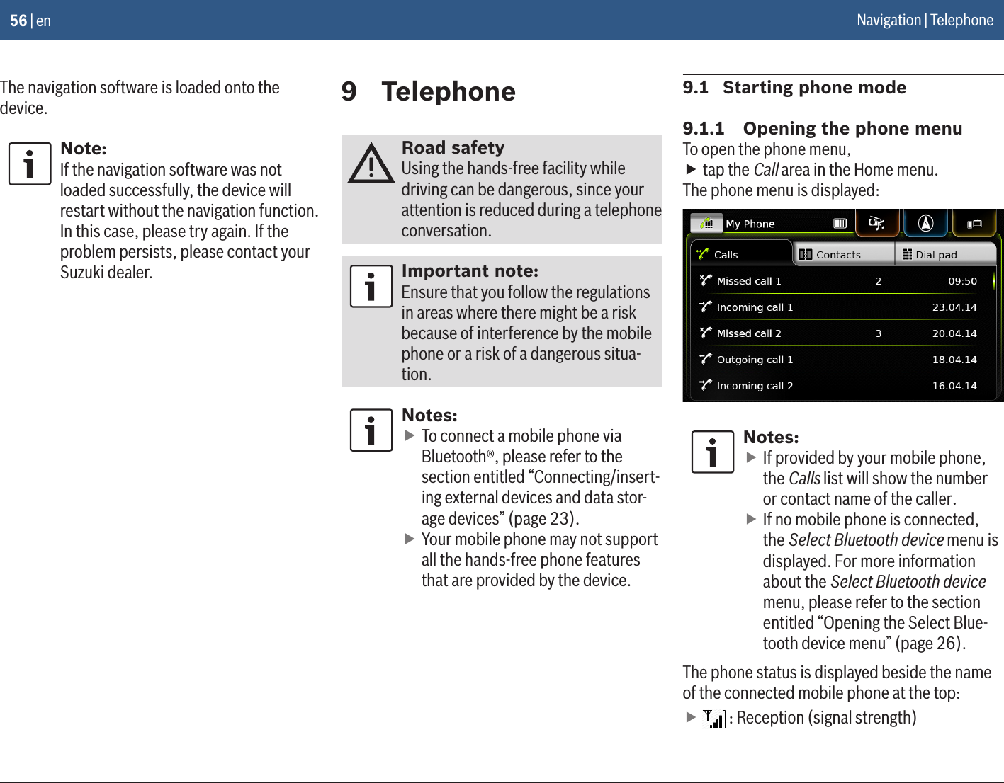 56 | enThe navigation software is loaded onto the device.Note:If the navigation software was not loaded successfully, the device will restart without the navigation function. In this case, please try again. If the problem persists, please contact your Suzuki dealer.9  TelephoneRoad safetyUsing the hands-free facility while driving can be dangerous, since your attention is reduced during a telephone conversation.Important note:Ensure that you follow the regulations in areas where there might be a risk because of interference by the mobile phone or a risk of a dangerous situa-tion.Notes: fTo connect a mobile phone via Bluetooth®, please refer to the section entitled “Connecting/insert-ing external devices and data stor-age devices” (page 23). fYour mobile phone may not support all the hands-free phone features that are provided by the device.9.1  Starting phone mode9.1.1  Opening the phone menuTo open the phone menu, ftap the Call area in the Home menu.The phone menu is displayed:Notes: fIf provided by your mobile phone, the Calls list will show the number or contact name of the caller. fIf no mobile phone is connected, the Select Bluetooth device menu is displayed. For more information about the Select Bluetooth device menu, please refer to the section entitled “Opening the Select Blue-tooth device menu” (page 26).The phone status is displayed beside the name of the connected mobile phone at the top: f : Reception (signal strength)Navigation | Telephone