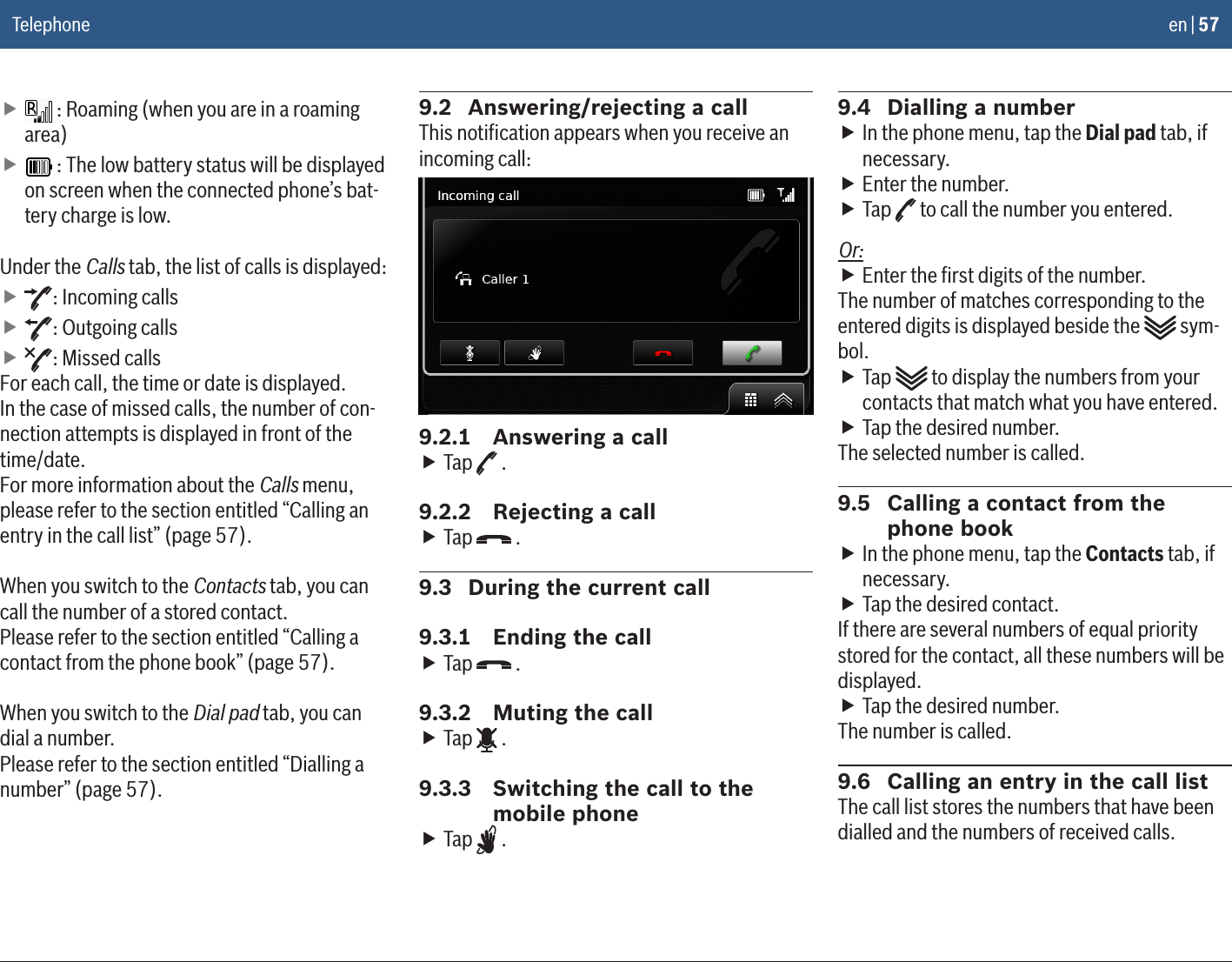 en | 57 f : Roaming (when you are in a roaming area) f : The low battery status will be displayed on screen when the connected phone’s bat-tery charge is low.Under the Calls tab, the list of calls is displayed: f: Incoming calls f: Outgoing calls f: Missed callsFor each call, the time or date is displayed.In the case of missed calls, the number of con-nection attempts is displayed in front of the time/date.For more information about the Calls menu, please refer to the section entitled “Calling an entry in the call list” (page 57).When you switch to the Contacts tab, you can call the number of a stored contact. Please refer to the section entitled “Calling a contact from the phone book” (page 57).When you switch to the Dial pad tab, you can dial a number. Please refer to the section entitled “Dialling a number” (page 57).9.2  Answering/rejecting a callThis notiﬁcation appears when you receive an incoming call:9.2.1  Answering a call fTap   .9.2.2  Rejecting a call fTap   .9.3  During the current call9.3.1  Ending the call fTap   .9.3.2  Muting the call fTap   .9.3.3  Switching the call to the mobile phone fTap   .9.4  Dialling a number fIn the phone menu, tap the Dial pad tab, if necessary. fEnter the number. fTap   to call the number you entered.Or: fEnter the ﬁrst digits of the number.The number of matches corresponding to the entered digits is displayed beside the   sym-bol. fTap   to display the numbers from your contacts that match what you have entered. fTap the desired number.The selected number is called.9.5  Calling a contact from the phone book fIn the phone menu, tap the Contacts tab, if necessary. fTap the desired contact.If there are several numbers of equal priority stored for the contact, all these numbers will be displayed. fTap the desired number.The number is called.9.6  Calling an entry in the call listThe call list stores the numbers that have been dialled and the numbers of received calls.Telephone