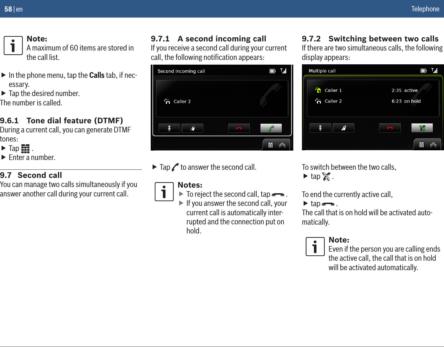 58 | enNote:A maximum of 60 items are stored in the call list. fIn the phone menu, tap the Calls tab, if nec-essary. fTap the desired number.The number is called.9.6.1  Tone dial feature (DTMF)During a current call, you can generate DTMF tones: fTap   . fEnter a number.9.7  Second callYou can manage two calls simultaneously if you answer another call during your current call.9.7.1  A second incoming callIf you receive a second call during your current call, the following notiﬁcation appears: fTap   to answer the second call.Notes: fTo reject the second call, tap   . fIf you answer the second call, your current call is automatically inter-rupted and the connection put on hold.9.7.2  Switching between two callsIf there are two simultaneous calls, the following display appears:To switch between the two calls, ftap   .To end the currently active call, ftap   .The call that is on hold will be activated auto-matically.Note:Even if the person you are calling ends the active call, the call that is on hold will be activated automatically.Telephone