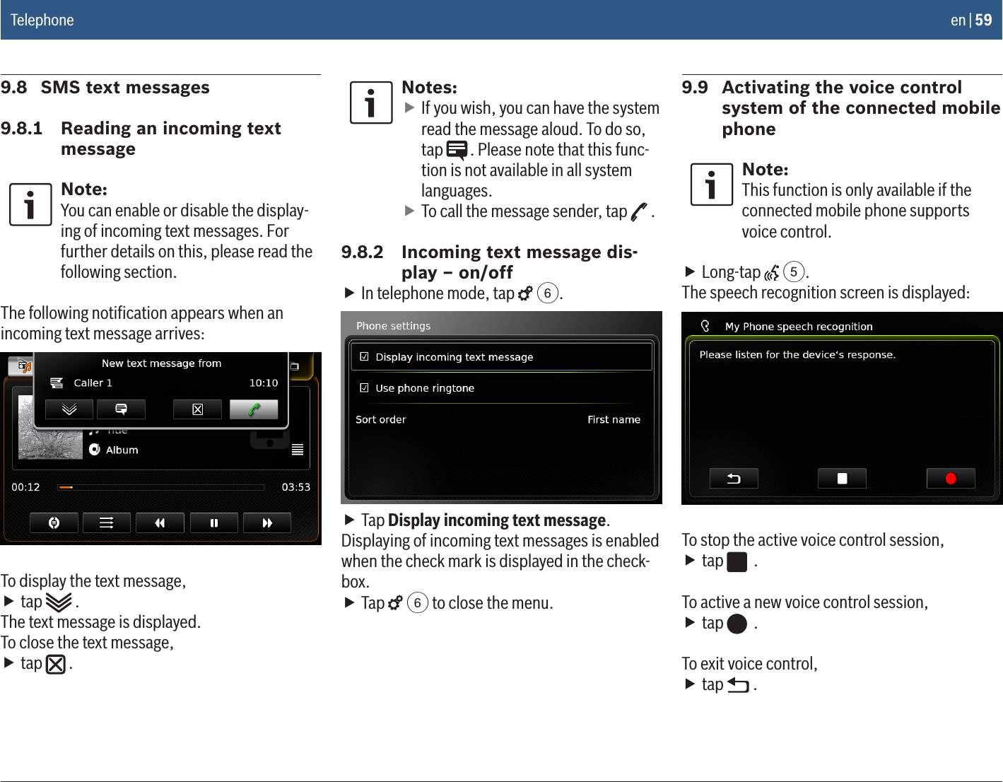 en | 599.8  SMS text messages9.8.1  Reading an incoming text messageNote:You can enable or disable the display-ing of incoming text messages. For further details on this, please read the following section.The following notiﬁcation appears when an incoming text message arrives:To display the text message, ftap   .The text message is displayed.To close the text message, ftap   .Notes: fIf you wish, you can have the system read the message aloud. To do so, tap  . Please note that this func-tion is not available in all system languages. fTo call the message sender, tap   .9.8.2  Incoming text message dis-play – on/off fIn telephone mode, tap   6. fTap Display incoming text message.Displaying of incoming text messages is enabled when the check mark is displayed in the check-box. fTap   6 to close the menu.9.9  Activating the voice control system of the connected mobile phoneNote:This function is only available if the connected mobile phone supports voice control. fLong-tap   5.The speech recognition screen is displayed:To stop the active voice control session, ftap   .To active a new voice control session, ftap   .To exit voice control, ftap   .Telephone