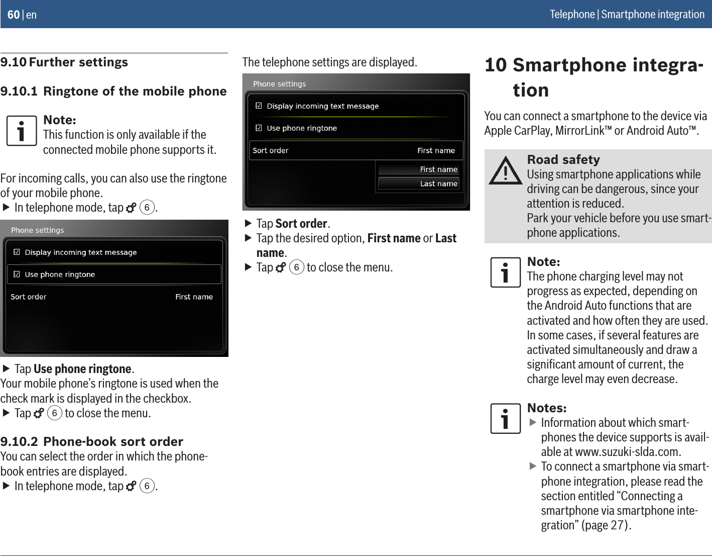 60 | en9.10 Further settings9.10.1 Ringtone of the mobile phoneNote:This function is only available if the connected mobile phone supports it.For incoming calls, you can also use the ringtone of your mobile phone. fIn telephone mode, tap   6. fTap Use phone ringtone.Your mobile phone’s ringtone is used when the check mark is displayed in the checkbox. fTap   6 to close the menu.9.10.2 Phone-book sort orderYou can select the order in which the phone-book entries are displayed. fIn telephone mode, tap   6.The telephone settings are displayed. fTap Sort order. fTap the desired option, First name or Last name. fTap   6 to close the menu.10 Smartphone integra-tionYou can connect a smartphone to the device via Apple CarPlay, MirrorLink™ or Android Auto™.Road safetyUsing smartphone applications while driving can be dangerous, since your attention is reduced. Park your vehicle before you use smart-phone applications. Note:The phone charging level may not progress as expected, depending on the Android Auto functions that are activated and how often they are used. In some cases, if several features are activated simultaneously and draw a signiﬁcant amount of current, the charge level may even decrease.Notes: fInformation about which smart-phones the device supports is avail-able at www.suzuki-slda.com. fTo connect a smartphone via smart-phone integration, please read the section entitled “Connecting a smartphone via smartphone inte-gration” (page 27).Telephone | Smartphone integration 