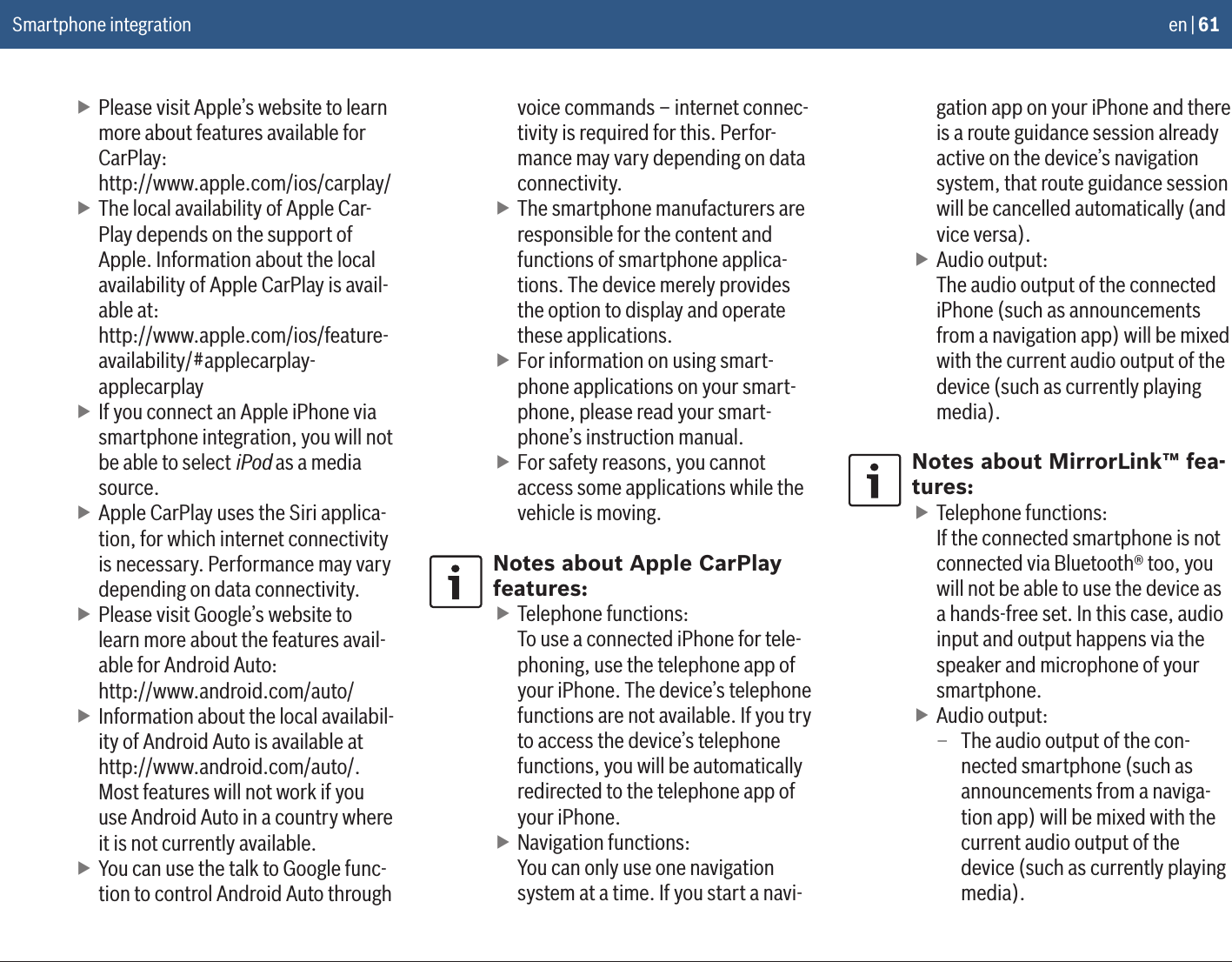 en | 61 fPlease visit Apple’s website to learn more about features available for CarPlay: http://www.apple.com/ios/carplay/ fThe local availability of Apple Car-Play depends on the support of Apple. Information about the local availability of Apple CarPlay is avail-able at: http://www.apple.com/ios/feature-availability/#applecarplay- applecarplay fIf you connect an Apple iPhone via smartphone integration, you will not be able to select iPod as a media source. fApple CarPlay uses the Siri applica-tion, for which internet connectivity is necessary. Performance may vary depending on data connectivity. fPlease visit Google’s website to learn more about the features avail-able for Android Auto:  http://www.android.com/auto/ fInformation about the local availabil-ity of Android Auto is available at http://www.android.com/auto/.  Most features will not work if you use Android Auto in a country where it is not currently available. fYou can use the talk to Google func-tion to control Android Auto through voice commands – internet connec-tivity is required for this. Perfor-mance may vary depending on data connectivity. fThe smartphone manufacturers are responsible for the content and functions of smartphone applica-tions. The device merely provides the option to display and operate these applications. fFor information on using smart-phone applications on your smart-phone, please read your smart-phone’s instruction manual. fFor safety reasons, you cannot access some applications while the vehicle is moving.Notes about Apple CarPlay features: fTelephone functions: To use a connected iPhone for tele-phoning, use the telephone app of your iPhone. The device’s telephone functions are not available. If you try to access the device’s telephone functions, you will be automatically redirected to the telephone app of your iPhone. fNavigation functions: You can only use one navigation system at a time. If you start a navi-gation app on your iPhone and there is a route guidance session already active on the device’s navigation system, that route guidance session will be cancelled automatically (and vice versa). fAudio output: The audio output of the connected iPhone (such as announcements from a navigation app) will be mixed with the current audio output of the device (such as currently playing media).Notes about MirrorLink™ fea-tures: fTelephone functions: If the connected smartphone is not connected via Bluetooth® too, you will not be able to use the device as a hands-free set. In this case, audio input and output happens via the speaker and microphone of your smartphone. fAudio output: – The audio output of the con-nected smartphone (such as announcements from a naviga-tion app) will be mixed with the current audio output of the device (such as currently playing media).Smartphone integration