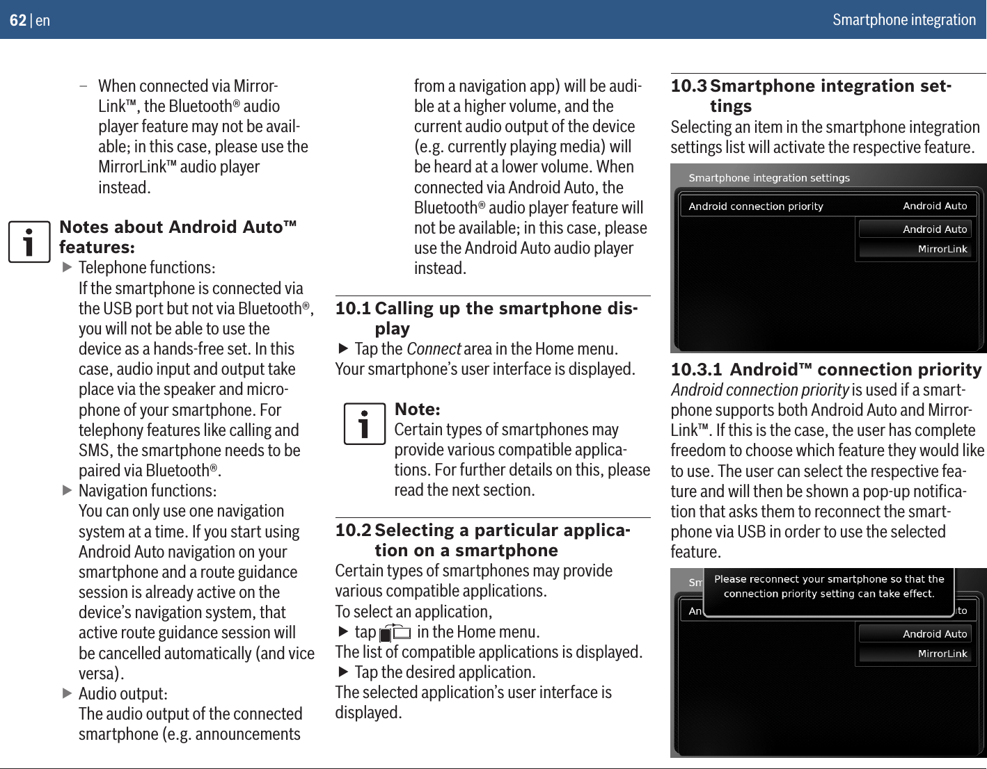 62 | en – When connected via Mirror-Link™, the Bluetooth® audio player feature may not be avail-able; in this case, please use the MirrorLink™ audio player instead.Notes about Android Auto™ features: fTelephone functions: If the smartphone is connected via the USB port but not via Bluetooth®, you will not be able to use the device as a hands-free set. In this case, audio input and output take place via the speaker and micro-phone of your smartphone. For telephony features like calling and SMS, the smartphone needs to be paired via Bluetooth®. fNavigation functions: You can only use one navigation system at a time. If you start using Android Auto navigation on your smartphone and a route guidance session is already active on the device’s navigation system, that active route guidance session will be cancelled automatically (and vice versa). fAudio output: The audio output of the connected smartphone (e.g. announcements from a navigation app) will be audi-ble at a higher volume, and the current audio output of the device (e.g. currently playing media) will be heard at a lower volume. When connected via Android Auto, the Bluetooth® audio player feature will not be available; in this case, please use the Android Auto audio player instead.10.1 Calling up the smartphone dis-play fTap the Connect area in the Home menu.Your smartphone’s user interface is displayed.Note:Certain types of smartphones may provide various compatible applica-tions. For further details on this, please read the next section.10.2 Selecting a particular applica-tion on a smartphoneCertain types of smartphones may provide various compatible applications.To select an application, ftap   in the Home menu.The list of compatible applications is displayed. fTap the desired application.The selected application’s user interface is displayed.10.3 Smartphone integration set-tingsSelecting an item in the smartphone integration settings list will activate the respective feature.10.3.1 Android™ connection priorityAndroid connection priority is used if a smart-phone supports both Android Auto and Mirror-Link™. If this is the case, the user has complete freedom to choose which feature they would like to use. The user can select the respective fea-ture and will then be shown a pop-up notiﬁca-tion that asks them to reconnect the smart-phone via USB in order to use the selected feature.Smartphone integration