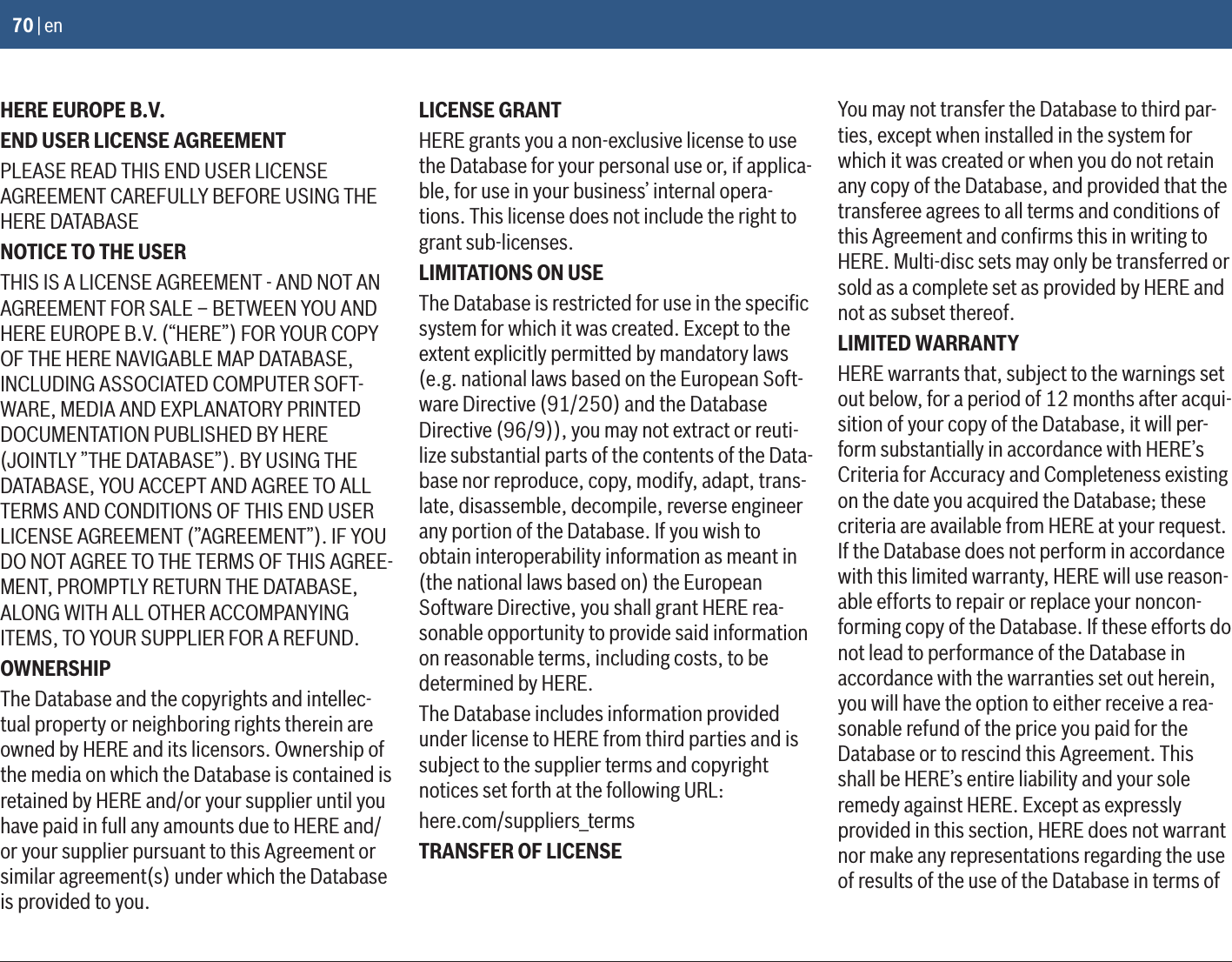 70 | enHERE EUROPE B.V.END USER LICENSE AGREEMENTPLEASE READ THIS END USER LICENSE AGREEMENT CAREFULLY BEFORE USING THE HERE DATABASENOTICE TO THE USERTHIS IS A LICENSE AGREEMENT - AND NOT AN AGREEMENT FOR SALE – BETWEEN YOU AND HERE EUROPE B.V. (“HERE”) FOR YOUR COPY OF THE HERE NAVIGABLE MAP DATABASE, INCLUDING ASSOCIATED COMPUTER SOFT-WARE, MEDIA AND EXPLANATORY PRINTED DOCUMENTATION PUBLISHED BY HERE (JOINTLY ”THE DATABASE”). BY USING THE DATABASE, YOU ACCEPT AND AGREE TO ALL TERMS AND CONDITIONS OF THIS END USER LICENSE AGREEMENT (”AGREEMENT”). IF YOU DO NOT AGREE TO THE TERMS OF THIS AGREE-MENT, PROMPTLY RETURN THE DATABASE, ALONG WITH ALL OTHER ACCOMPANYING ITEMS, TO YOUR SUPPLIER FOR A REFUND.OWNERSHIPThe Database and the copyrights and intellec-tual property or neighboring rights therein are owned by HERE and its licensors. Ownership of the media on which the Database is contained is retained by HERE and/or your supplier until you have paid in full any amounts due to HERE and/or your supplier pursuant to this Agreement or similar agreement(s) under which the Database is provided to you.LICENSE GRANTHERE grants you a non-exclusive license to use the Database for your personal use or, if applica-ble, for use in your business’ internal opera-tions. This license does not include the right to grant sub-licenses.LIMITATIONS ON USEThe Database is restricted for use in the speciﬁc system for which it was created. Except to the extent explicitly permitted by mandatory laws (e.g. national laws based on the European Soft-ware Directive (91/250) and the Database Directive (96/9)), you may not extract or reuti-lize substantial parts of the contents of the Data-base nor reproduce, copy, modify, adapt, trans-late, disassemble, decompile, reverse engineer any portion of the Database. If you wish to obtain interoperability information as meant in (the national laws based on) the European Software Directive, you shall grant HERE rea-sonable opportunity to provide said information on reasonable terms, including costs, to be determined by HERE.The Database includes information provided under license to HERE from third parties and is subject to the supplier terms and copyright notices set forth at the following URL:here.com/suppliers_termsTRANSFER OF LICENSEYou may not transfer the Database to third par-ties, except when installed in the system for which it was created or when you do not retain any copy of the Database, and provided that the transferee agrees to all terms and conditions of this Agreement and conﬁrms this in writing to HERE. Multi-disc sets may only be transferred or sold as a complete set as provided by HERE and not as subset thereof.LIMITED WARRANTYHERE warrants that, subject to the warnings set out below, for a period of 12 months after acqui-sition of your copy of the Database, it will per-form substantially in accordance with HERE’s Criteria for Accuracy and Completeness existing on the date you acquired the Database; these criteria are available from HERE at your request. If the Database does not perform in accordance with this limited warranty, HERE will use reason-able efforts to repair or replace your noncon-forming copy of the Database. If these efforts do not lead to performance of the Database in accordance with the warranties set out herein, you will have the option to either receive a rea-sonable refund of the price you paid for the Database or to rescind this Agreement. This shall be HERE’s entire liability and your sole remedy against HERE. Except as expressly provided in this section, HERE does not warrant nor make any representations regarding the use of results of the use of the Database in terms of 