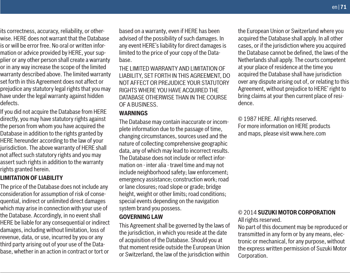 en | 71its correctness, accuracy, reliability, or other-wise. HERE does not warrant that the Database is or will be error free. No oral or written infor-mation or advice provided by HERE, your sup-plier or any other person shall create a warranty or in any way increase the scope of the limited warranty described above. The limited warranty set forth in this Agreement does not affect or prejudice any statutory legal rights that you may have under the legal warranty against hidden defects.If you did not acquire the Database from HERE directly, you may have statutory rights against the person from whom you have acquired the Database in addition to the rights granted by HERE hereunder according to the law of your jurisdiction. The above warranty of HERE shall not affect such statutory rights and you may assert such rights in addition to the warranty rights granted herein.LIMITATION OF LIABILITYThe price of the Database does not include any consideration for assumption of risk of conse-quential, indirect or unlimited direct damages which may arise in connection with your use of the Database. Accordingly, in no event shall HERE be liable for any consequential or indirect damages, including without limitation, loss of revenue, data, or use, incurred by you or any third party arising out of your use of the Data-base, whether in an action in contract or tort or based on a warranty, even if HERE has been advised of the possibility of such damages. In any event HERE’s liability for direct damages is limited to the price of your copy of the Data-base.THE LIMITED WARRANTY AND LIMITATION OF LIABILITY, SET FORTH IN THIS AGREEMENT, DO NOT AFFECT OR PREJUDICE YOUR STATUTORY RIGHTS WHERE YOU HAVE ACQUIRED THE DATABASE OTHERWISE THAN IN THE COURSE OF A BUSINESS.WARNINGSThe Database may contain inaccurate or incom-plete information due to the passage of time, changing circumstances, sources used and the nature of collecting comprehensive geographic data, any of which may lead to incorrect results. The Database does not include or reﬂect infor-mation on - inter alia - travel time and may not include neighborhood safety; law enforcement; emergency assistance; construction work; road or lane closures; road slope or grade; bridge height, weight or other limits; road conditions; special events depending on the navigation system brand you possess.GOVERNING LAWThis Agreement shall be governed by the laws of the jurisdiction, in which you reside at the date of acquisition of the Database. Should you at that moment reside outside the European Union or Switzerland, the law of the jurisdiction within the European Union or Switzerland where you acquired the Database shall apply. In all other cases, or if the jurisdiction where you acquired the Database cannot be deﬁned, the laws of the Netherlands shall apply. The courts competent at your place of residence at the time you acquired the Database shall have jurisdiction over any dispute arising out of, or relating to this Agreement, without prejudice to HERE’ right to bring claims at your then current place of resi-dence.© 1987 HERE. All rights reserved.For more information on HERE productsand maps, please visit www.here.com© 2014 SUZUKI MOTOR CORPORATION  All rights reserved.No part of this document may be reproduced or transmitted in any form or by any means, elec-tronic or mechanical, for any purpose, without the express written permission of Suzuki Motor Corporation.