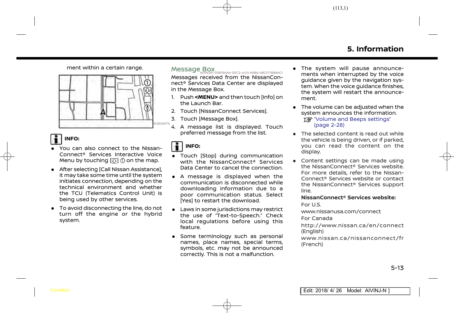 (113,1)[ Edit: 2018/ 4/ 26 Model: AIVINJ-N ]ment within a certain range.5GB0697XINFO:.You can also connect to the Nissan-Connect® Services Interactive VoiceMenu by touching [ ] on the map..After selecting [Call Nissan Assistance],it may take some time until the systeminitiates connection, depending on thetechnical environment and whetherthe TCU (Telematics Control Unit) isbeing used by other services..To avoid disconnecting the line, do notturn off the engine or the hybridsystem.Message BoxAIVINJN1-D3B19AAA-3DC2-4413-A9B6-ABCF17B88AC1Messages received from the NissanCon-nect® Services Data Center are displayedin the Message Box.1. Push &lt;MENU&gt; and then touch [Info] onthe Launch Bar.2. Touch [NissanConnect Services].3. Touch [Message Box].4. A message list is displayed. Touchpreferred message from the list.INFO:.Touch [Stop] during communicationwith the NissanConnect® ServicesData Center to cancel the connection..A message is displayed when thecommunication is disconnected whiledownloading information due to apoor communication status. Select[Yes] to restart the download..Laws in some jurisdictions may restrictthe use of “Text-to-Speech.” Checklocal regulations before using thisfeature..Some terminology such as personalnames, place names, special terms,symbols, etc. may not be announcedcorrectly. This is not a malfunction..The system will pause announce-ments when interrupted by the voiceguidance given by the navigation sys-tem. When the voice guidance finishes,the system will restart the announce-ment..The volume can be adjusted when thesystem announces the information.“Volume and Beeps settings”(page 2-28).The selected content is read out whilethe vehicle is being driven, or if parked,you can read the content on thedisplay..Content settings can be made usingthe NissanConnect® Services website.For more details, refer to the Nissan-Connect® Services website or contactthe NissanConnect® Services supportline.NissanConnect® Services website:For U.S.www.nissanusa.com/connectFor Canadahttp://www.nissan.ca/en/connect(English)www.nissan.ca/nissanconnect/fr(French)5. InformationCondition:5-13