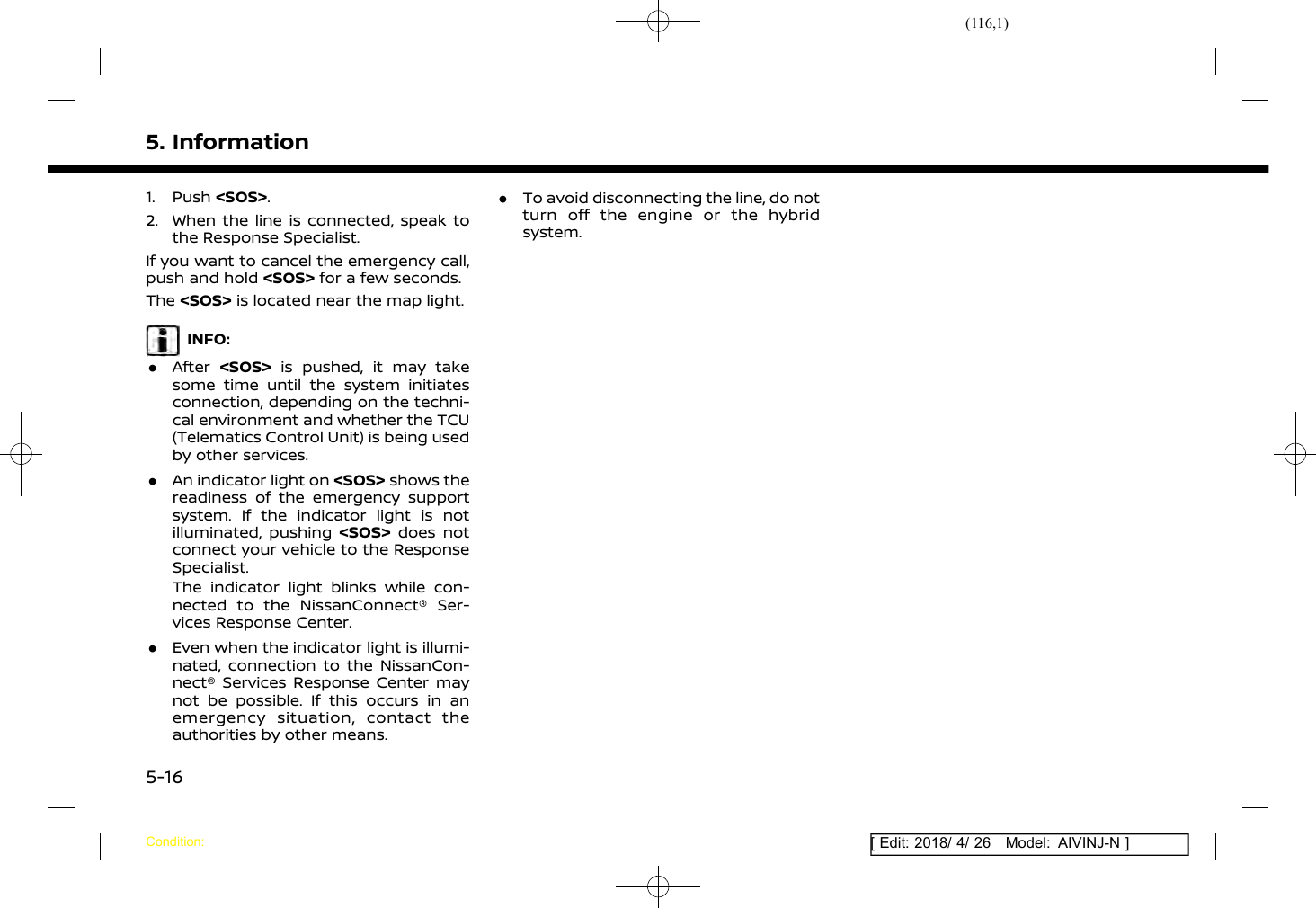 (116,1)[ Edit: 2018/ 4/ 26 Model: AIVINJ-N ]5. Information1. Push &lt;SOS&gt;.2. When the line is connected, speak tothe Response Specialist.If you want to cancel the emergency call,push and hold &lt;SOS&gt; for a few seconds.The &lt;SOS&gt; is located near the map light.INFO:.After &lt;SOS&gt; is pushed, it may takesome time until the system initiatesconnection, depending on the techni-cal environment and whether the TCU(Telematics Control Unit) is being usedby other services..An indicator light on &lt;SOS&gt; shows thereadiness of the emergency supportsystem. If the indicator light is notilluminated, pushing &lt;SOS&gt; does notconnect your vehicle to the ResponseSpecialist.The indicator light blinks while con-nected to the NissanConnect® Ser-vices Response Center..Even when the indicator light is illumi-nated, connection to the NissanCon-nect® Services Response Center maynot be possible. If this occurs in anemergency situation, contact theauthorities by other means..To avoid disconnecting the line, do notturn off the engine or the hybridsystem.Condition:5-16