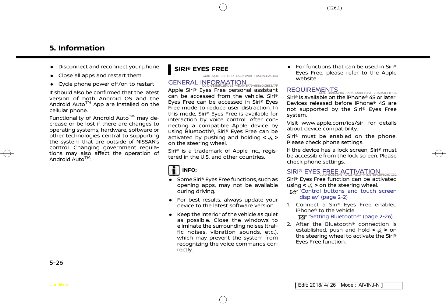 (126,1)[ Edit: 2018/ 4/ 26 Model: AIVINJ-N ]5. Information.Disconnect and reconnect your phone.Close all apps and restart them.Cycle phone power off/on to restartIt should also be confirmed that the latestversion of both Android OS and theAndroid AutoTMApp are installed on thecellular phone.Functionality of Android AutoTMmay de-crease or be lost if there are changes tooperating systems, hardware, software orother technologies central to supportingthe system that are outside of NISSAN’scontrol. Changing government regula-tions may also affect the operation ofAndroid AutoTM.SIRI® EYES FREEGUID-A61C11E5-4853-4AC9-A9BF-F65E9CE25B80GENERAL INFORMATIONGUID-3B15B02E-D6E1-4E00-8F79-65860CBB3A7FApple Siri® Eyes Free personal assistantcan be accessed from the vehicle. Siri®Eyes Free can be accessed in Siri® EyesFree mode to reduce user distraction. Inthis mode, Siri® Eyes Free is available forinteraction by voice control. After con-necting a compatible Apple device byusing Bluetooth®, Siri® Eyes Free can beactivated by pushing and holding &lt;&gt;on the steering wheel.Siri® is a trademark of Apple Inc., regis-tered in the U.S. and other countries.INFO:.Some Siri® Eyes Free functions, such asopening apps, may not be availableduring driving..For best results, always update yourdevice to the latest software version..Keep the interior of the vehicle as quietas possible. Close the windows toeliminate the surrounding noises (traf-fic noises, vibration sounds, etc.),which may prevent the system fromrecognizing the voice commands cor-rectly..For functions that can be used in Siri®Eyes Free, please refer to the Applewebsite.REQUIREMENTSGUID-BA846C8D-86D5-4A8B-B490-70A061CFB10ASiri® is available on the iPhone® 4S or later.Devices released before iPhone® 4S arenot supported by the Siri® Eyes Freesystem.Visit www.apple.com/ios/siri for detailsabout device compatibility.Siri® must be enabled on the phone.Please check phone settings.If the device has a lock screen, Siri® mustbe accessible from the lock screen. Pleasecheck phone settings.SIRI® EYES FREE ACTIVATIONGUID-ECB52A61-C423-4ECF-A4DB-B9C5F8D67C32Siri® Eyes Free function can be activatedusing &lt;&gt;on the steering wheel.“Control buttons and touch screendisplay” (page 2-2)1. Connect a Siri® Eyes Free enablediPhone® to the vehicle.“Setting Bluetooth®” (page 2-26)2. After the Bluetooth® connection isestablished, push and hold &lt;&gt;onthe steering wheel to activate the Siri®Eyes Free function.Condition:5-26